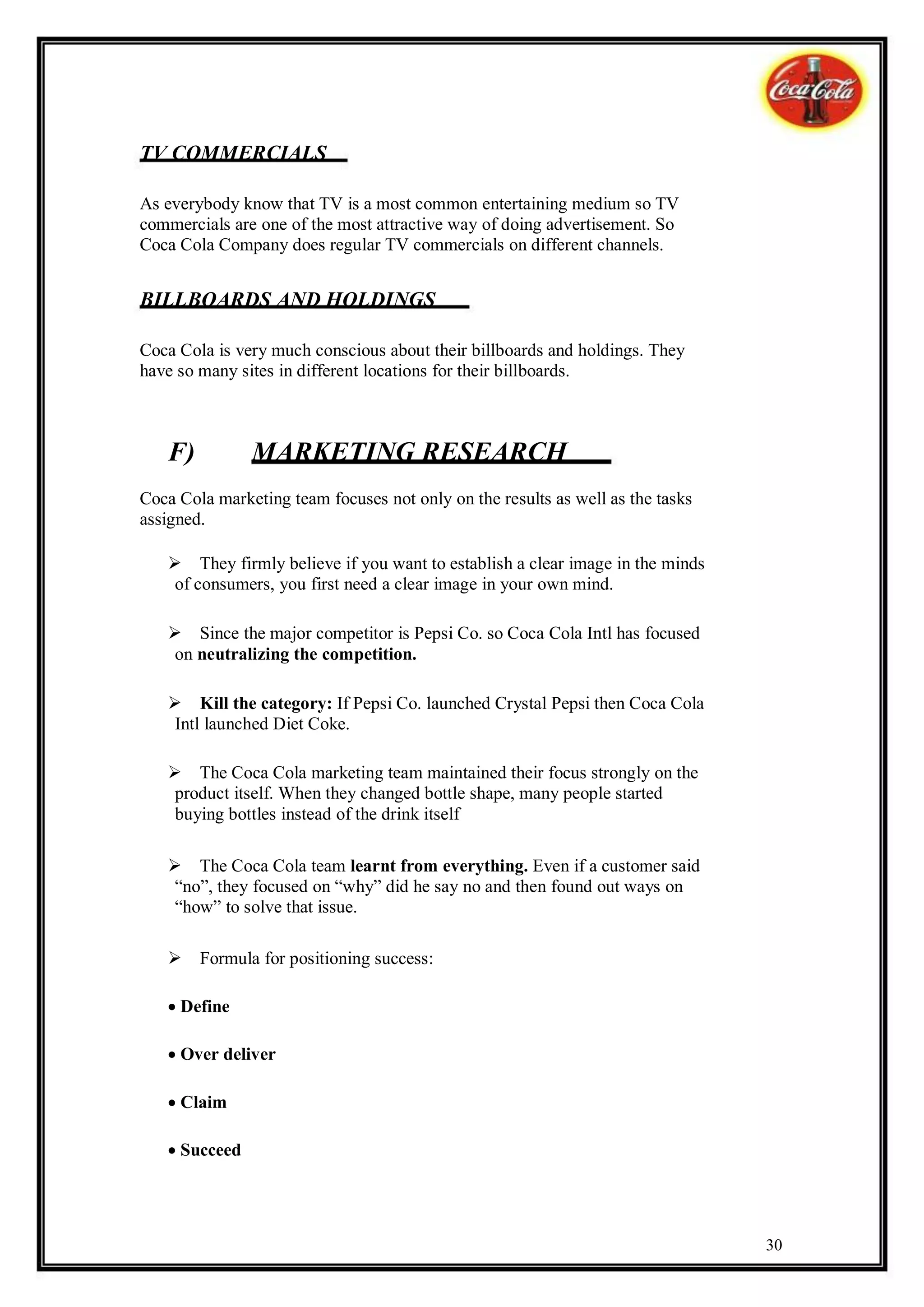 TV COMMERCIALS

As everybody know that TV is a most common entertaining medium so TV
commercials are one of the most attractive way of doing advertisement. So
Coca Cola Company does regular TV commercials on different channels.


BILLBOARDS AND HOLDINGS

Coca Cola is very much conscious about their billboards and holdings. They
have so many sites in different locations for their billboards.



   F)          MARKETING RESEARCH
Coca Cola marketing team focuses not only on the results as well as the tasks
assigned.

   They firmly believe if you want to establish a clear image in the minds
    of consumers, you first need a clear image in your own mind.

   Since the major competitor is Pepsi Co. so Coca Cola Intl has focused
    on neutralizing the competition.

   Kill the category: If Pepsi Co. launched Crystal Pepsi then Coca Cola
    Intl launched Diet Coke.

   The Coca Cola marketing team maintained their focus strongly on the
    product itself. When they changed bottle shape, many people started
    buying bottles instead of the drink itself

   The Coca Cola team learnt from everything. Even if a customer said
    “no”, they focused on “why” did he say no and then found out ways on
    “how” to solve that issue.

   Formula for positioning success:

   Define

   Over deliver

   Claim

   Succeed




                                                                                30
 