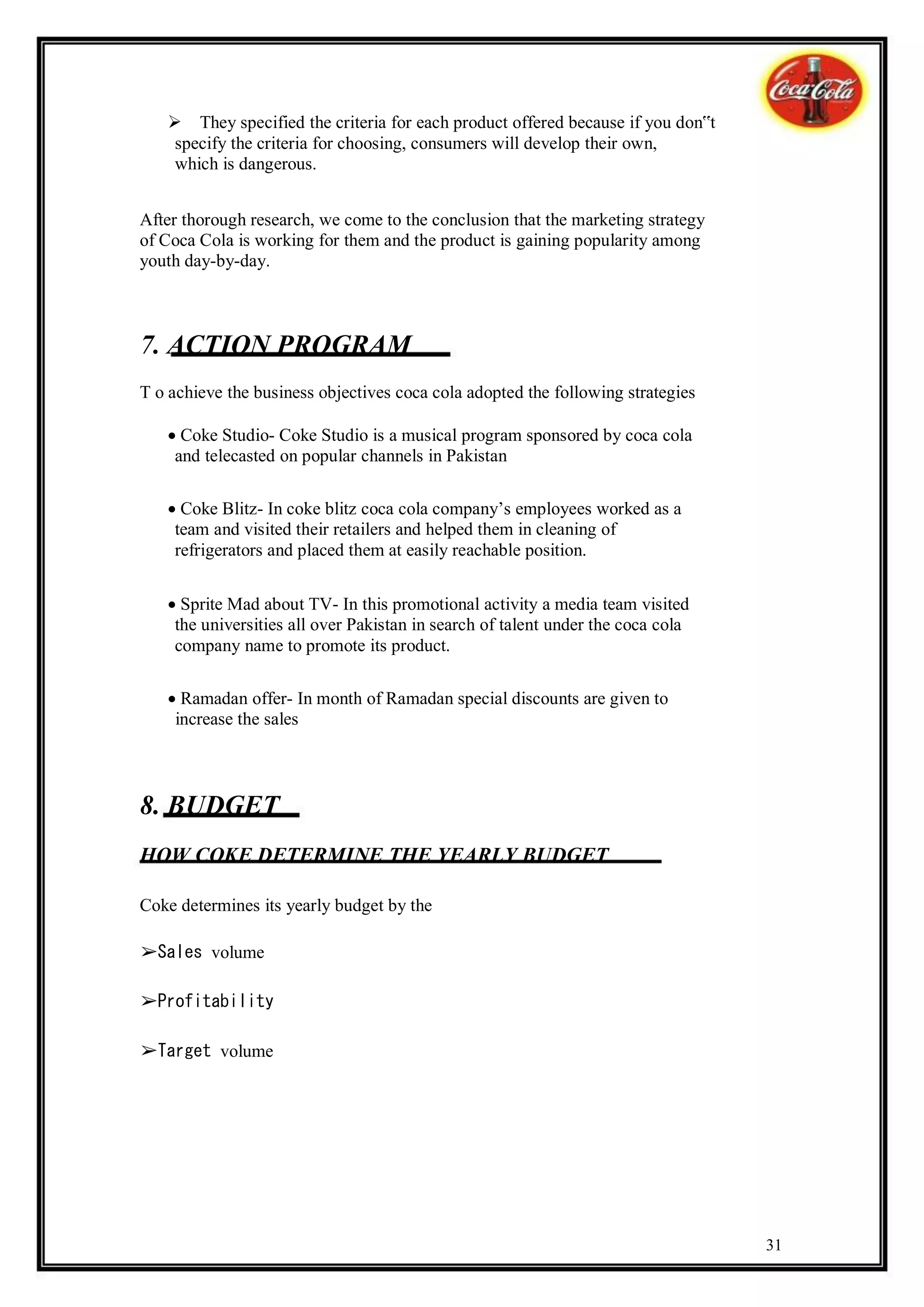 They specified the criteria for each product offered because if you don‟t
    specify the criteria for choosing, consumers will develop their own,
    which is dangerous.


After thorough research, we come to the conclusion that the marketing strategy
of Coca Cola is working for them and the product is gaining popularity among
youth day-by-day.



7. ACTION PROGRAM
T o achieve the business objectives coca cola adopted the following strategies

   Coke Studio- Coke Studio is a musical program sponsored by coca cola
    and telecasted on popular channels in Pakistan

   Coke Blitz- In coke blitz coca cola company’s employees worked as a
    team and visited their retailers and helped them in cleaning of
    refrigerators and placed them at easily reachable position.


   Sprite Mad about TV- In this promotional activity a media team visited
    the universities all over Pakistan in search of talent under the coca cola
    company name to promote its product.

   Ramadan offer- In month of Ramadan special discounts are given to
    increase the sales



8. BUDGET
HOW COKE DETERMINE THE YEARLY BUDGET

Coke determines its yearly budget by the

➢Sales volume

➢Profitability

➢Target volume




                                                                                 31
 
