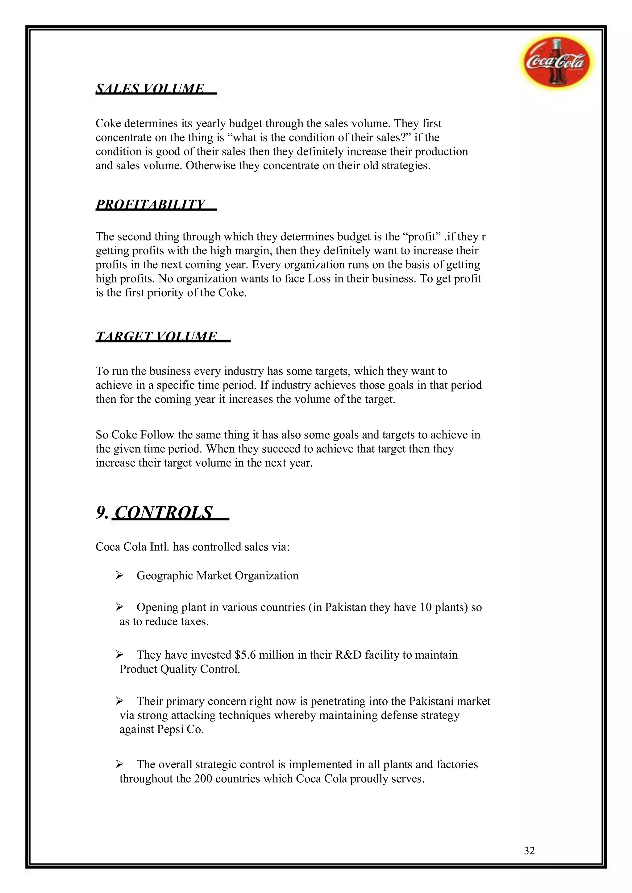 SALES VOLUME

Coke determines its yearly budget through the sales volume. They first
concentrate on the thing is “what is the condition of their sales?” if the
condition is good of their sales then they definitely increase their production
and sales volume. Otherwise they concentrate on their old strategies.


PROFITABILITY

The second thing through which they determines budget is the “profit” .if they r
getting profits with the high margin, then they definitely want to increase their
profits in the next coming year. Every organization runs on the basis of getting
high profits. No organization wants to face Loss in their business. To get profit
is the first priority of the Coke.


TARGET VOLUME

To run the business every industry has some targets, which they want to
achieve in a specific time period. If industry achieves those goals in that period
then for the coming year it increases the volume of the target.

So Coke Follow the same thing it has also some goals and targets to achieve in
the given time period. When they succeed to achieve that target then they
increase their target volume in the next year.



9. CONTROLS
Coca Cola Intl. has controlled sales via:

    Geographic Market Organization

    Opening plant in various countries (in Pakistan they have 10 plants) so
     as to reduce taxes.

    They have invested $5.6 million in their R&D facility to maintain
     Product Quality Control.

    Their primary concern right now is penetrating into the Pakistani market
     via strong attacking techniques whereby maintaining defense strategy
     against Pepsi Co.

    The overall strategic control is implemented in all plants and factories
     throughout the 200 countries which Coca Cola proudly serves.




                                                                                     32
 