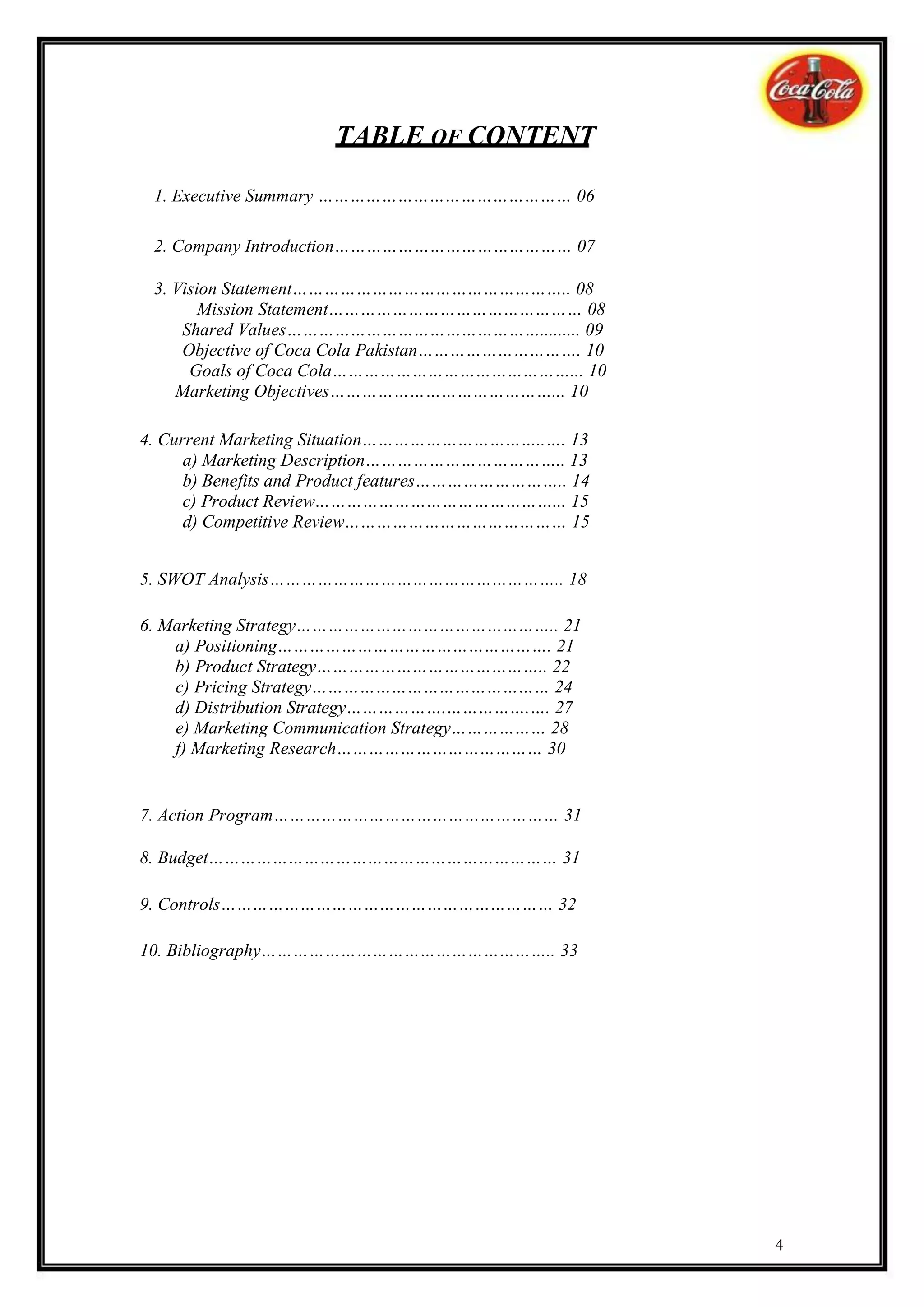 TABLE OF CONTENT

 1. Executive Summary ………………………………………… 06

 2. Company Introduction……………………………………… 07

 3. Vision Statement…………………………………………….. 08
        Mission Statement………………………………………… 08
     Shared Values…………………………………………......... 09
     Objective of Coca Cola Pakistan…………………………. 10
      Goals of Coca Cola………………………………………... 10
    Marketing Objectives……………………………………... 10

4. Current Marketing Situation……………………………..…. 13
      a) Marketing Description……………………………….. 13
      b) Benefits and Product features……………………….. 14
      c) Product Review………………………………………... 15
      d) Competitive Review…………………………………… 15


5. SWOT Analysis……………………………………………….. 18

6. Marketing Strategy………………………………………….. 21
    a) Positioning……………………………………………. 21
    b) Product Strategy…………………………………….. 22
    c) Pricing Strategy……………………………………… 24
    d) Distribution Strategy……………….…………….…. 27
    e) Marketing Communication Strategy……………… 28
    f) Marketing Research………………………………… 30


7. Action Program……………………………………………… 31

8. Budget………………………………………………………… 31

9. Controls……………………………………………………… 32

10. Bibliography……………………………………………….. 33




                                                       4
 