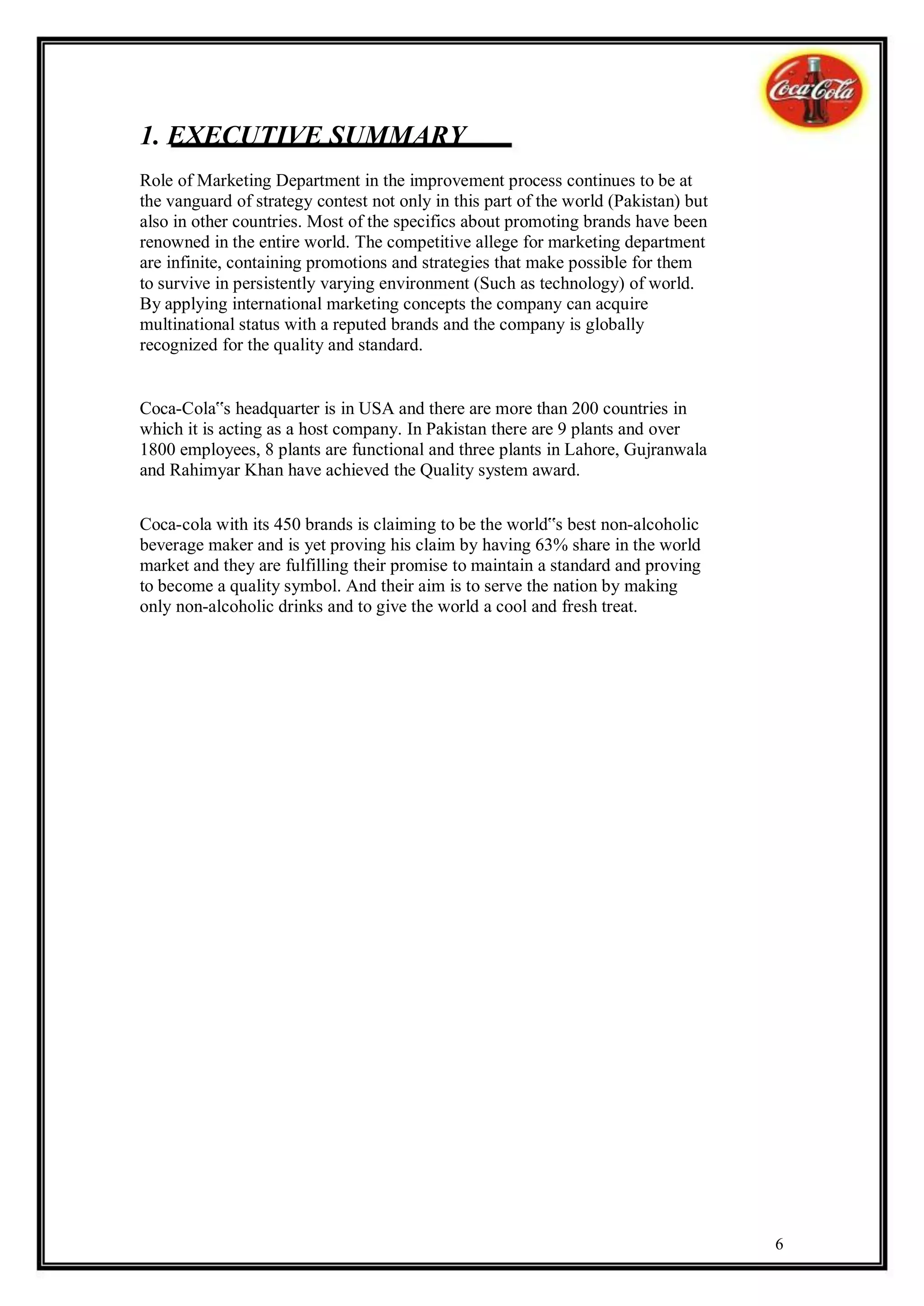 1. EXECUTIVE SUMMARY
Role of Marketing Department in the improvement process continues to be at
the vanguard of strategy contest not only in this part of the world (Pakistan) but
also in other countries. Most of the specifics about promoting brands have been
renowned in the entire world. The competitive allege for marketing department
are infinite, containing promotions and strategies that make possible for them
to survive in persistently varying environment (Such as technology) of world.
By applying international marketing concepts the company can acquire
multinational status with a reputed brands and the company is globally
recognized for the quality and standard.


Coca-Cola‟s headquarter is in USA and there are more than 200 countries in
which it is acting as a host company. In Pakistan there are 9 plants and over
1800 employees, 8 plants are functional and three plants in Lahore, Gujranwala
and Rahimyar Khan have achieved the Quality system award.


Coca-cola with its 450 brands is claiming to be the world‟s best non-alcoholic
beverage maker and is yet proving his claim by having 63% share in the world
market and they are fulfilling their promise to maintain a standard and proving
to become a quality symbol. And their aim is to serve the nation by making
only non-alcoholic drinks and to give the world a cool and fresh treat.




                                                                                     6
 