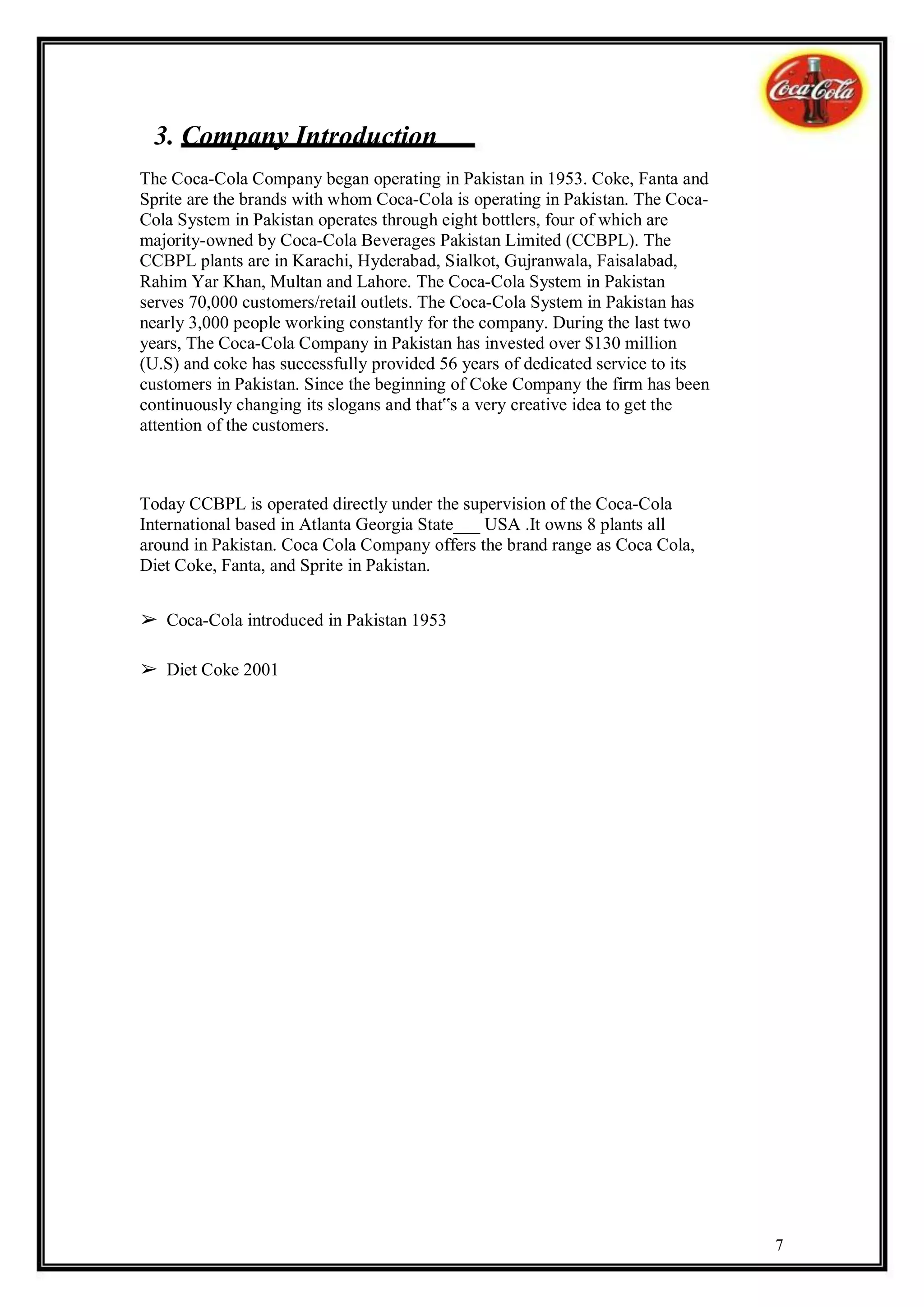 3. Company Introduction
The Coca-Cola Company began operating in Pakistan in 1953. Coke, Fanta and
Sprite are the brands with whom Coca-Cola is operating in Pakistan. The Coca-
Cola System in Pakistan operates through eight bottlers, four of which are
majority-owned by Coca-Cola Beverages Pakistan Limited (CCBPL). The
CCBPL plants are in Karachi, Hyderabad, Sialkot, Gujranwala, Faisalabad,
Rahim Yar Khan, Multan and Lahore. The Coca-Cola System in Pakistan
serves 70,000 customers/retail outlets. The Coca-Cola System in Pakistan has
nearly 3,000 people working constantly for the company. During the last two
years, The Coca-Cola Company in Pakistan has invested over $130 million
(U.S) and coke has successfully provided 56 years of dedicated service to its
customers in Pakistan. Since the beginning of Coke Company the firm has been
continuously changing its slogans and that‟s a very creative idea to get the
attention of the customers.



Today CCBPL is operated directly under the supervision of the Coca-Cola
International based in Atlanta Georgia State___ USA .It owns 8 plants all
around in Pakistan. Coca Cola Company offers the brand range as Coca Cola,
Diet Coke, Fanta, and Sprite in Pakistan.


➢ Coca-Cola introduced in Pakistan 1953

➢ Diet Coke 2001




                                                                                7
 