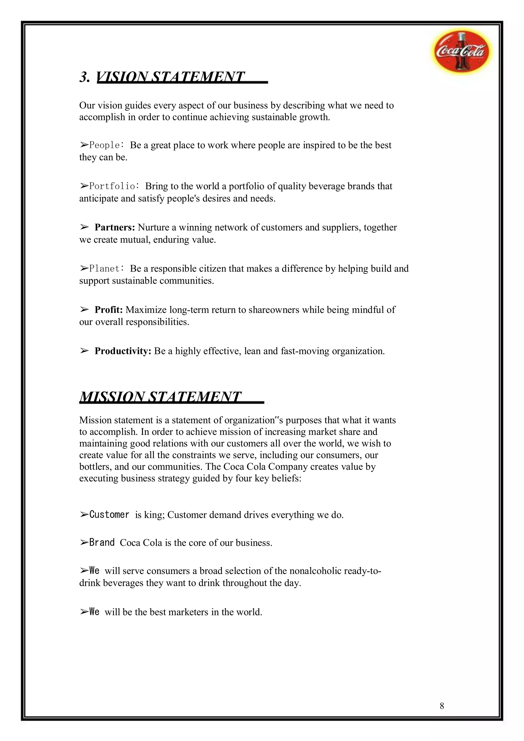 3. VISION STATEMENT
Our vision guides every aspect of our business by describing what we need to
accomplish in order to continue achieving sustainable growth.

➢People: Be a great place to work where people are inspired to be the best
they can be.

➢Portfolio: Bring to the world a portfolio of quality beverage brands that
anticipate and satisfy people's desires and needs.

➢ Partners: Nurture a winning network of customers and suppliers, together
we create mutual, enduring value.

➢Planet: Be a responsible citizen that makes a difference by helping build and
support sustainable communities.

➢ Profit: Maximize long-term return to shareowners while being mindful of
our overall responsibilities.

➢ Productivity: Be a highly effective, lean and fast-moving organization.



MISSION STATEMENT
Mission statement is a statement of organization‟s purposes that what it wants
to accomplish. In order to achieve mission of increasing market share and
maintaining good relations with our customers all over the world, we wish to
create value for all the constraints we serve, including our consumers, our
bottlers, and our communities. The Coca Cola Company creates value by
executing business strategy guided by four key beliefs:


➢Customer is king; Customer demand drives everything we do.

➢Brand Coca Cola is the core of our business.

➢We will serve consumers a broad selection of the nonalcoholic ready-to-
drink beverages they want to drink throughout the day.

➢We will be the best marketers in the world.




                                                                                 8
 