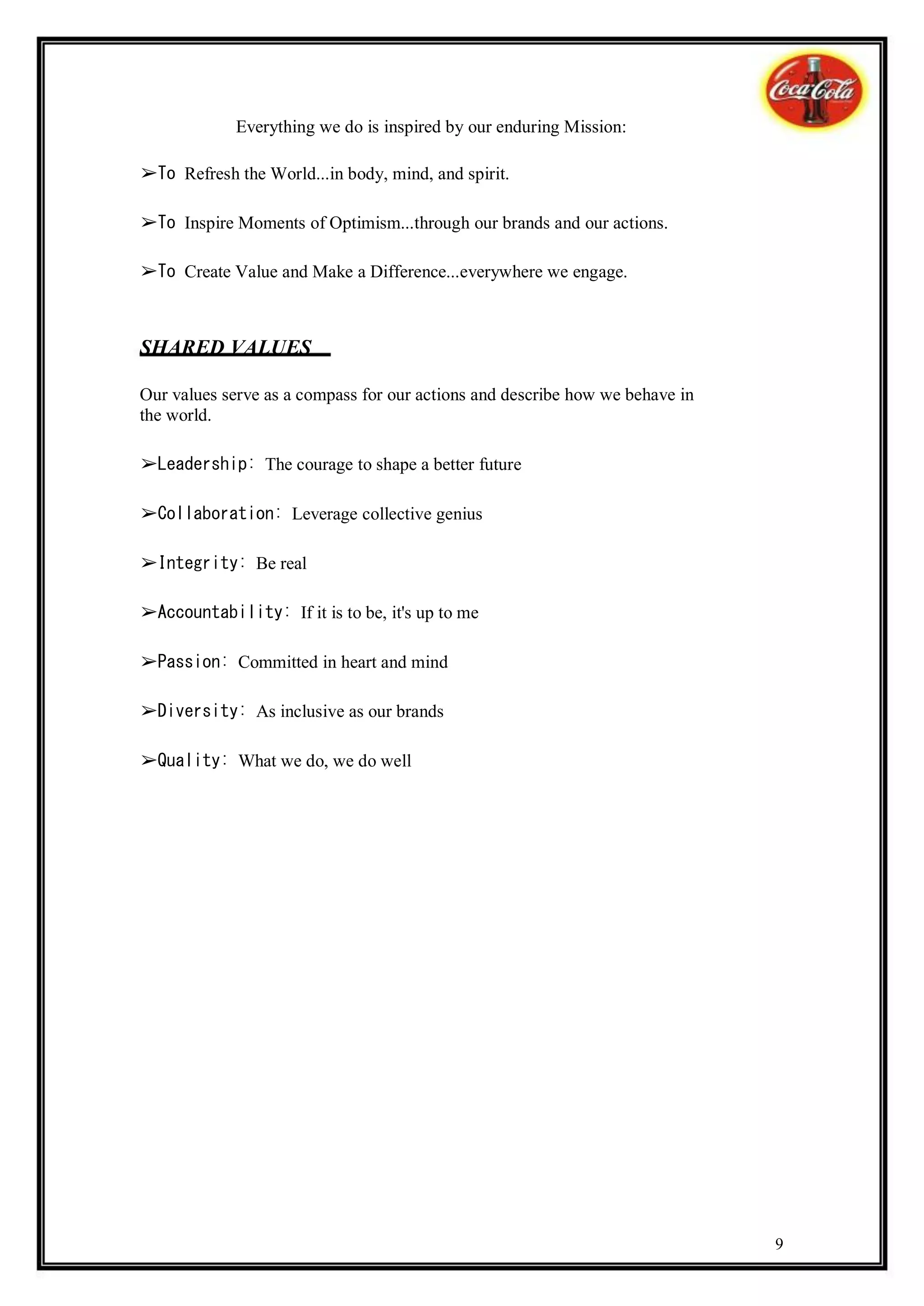 Everything we do is inspired by our enduring Mission:

➢To Refresh the World...in body, mind, and spirit.

➢To Inspire Moments of Optimism...through our brands and our actions.

➢To Create Value and Make a Difference...everywhere we engage.



SHARED VALUES

Our values serve as a compass for our actions and describe how we behave in
the world.

➢Leadership: The courage to shape a better future

➢Collaboration: Leverage collective genius

➢Integrity: Be real

➢Accountability: If it is to be, it's up to me

➢Passion: Committed in heart and mind

➢Diversity: As inclusive as our brands

➢Quality: What we do, we do well




                                                                              9
 