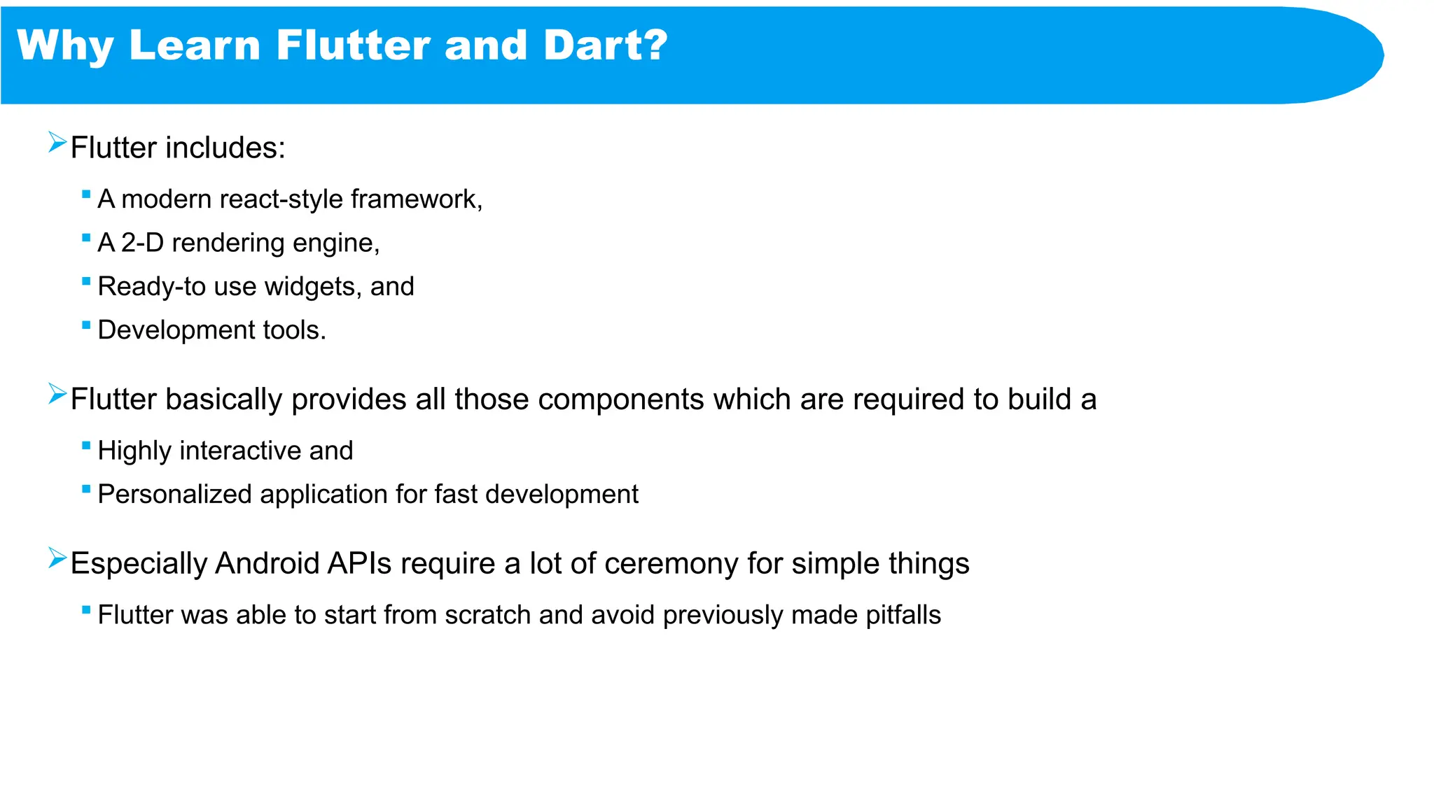 Why Learn Flutter and Dart?
Flutter includes:
 A modern react-style framework,
 A 2-D rendering engine,
 Ready-to use widgets, and
 Development tools.
Flutter basically provides all those components which are required to build a
 Highly interactive and
 Personalized application for fast development
Especially Android APIs require a lot of ceremony for simple things
 Flutter was able to start from scratch and avoid previously made pitfalls
 