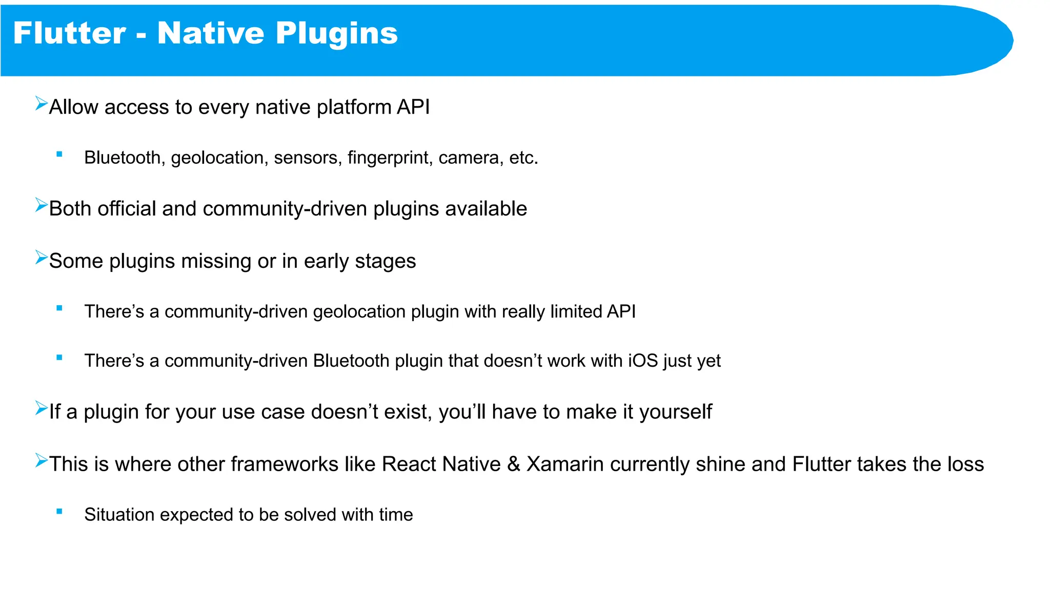 Flutter - Native Plugins
Allow access to every native platform API
 Bluetooth, geolocation, sensors, fingerprint, camera, etc.
Both official and community-driven plugins available
Some plugins missing or in early stages
 There’s a community-driven geolocation plugin with really limited API
 There’s a community-driven Bluetooth plugin that doesn’t work with iOS just yet
If a plugin for your use case doesn’t exist, you’ll have to make it yourself
This is where other frameworks like React Native & Xamarin currently shine and Flutter takes the loss
 Situation expected to be solved with time
 