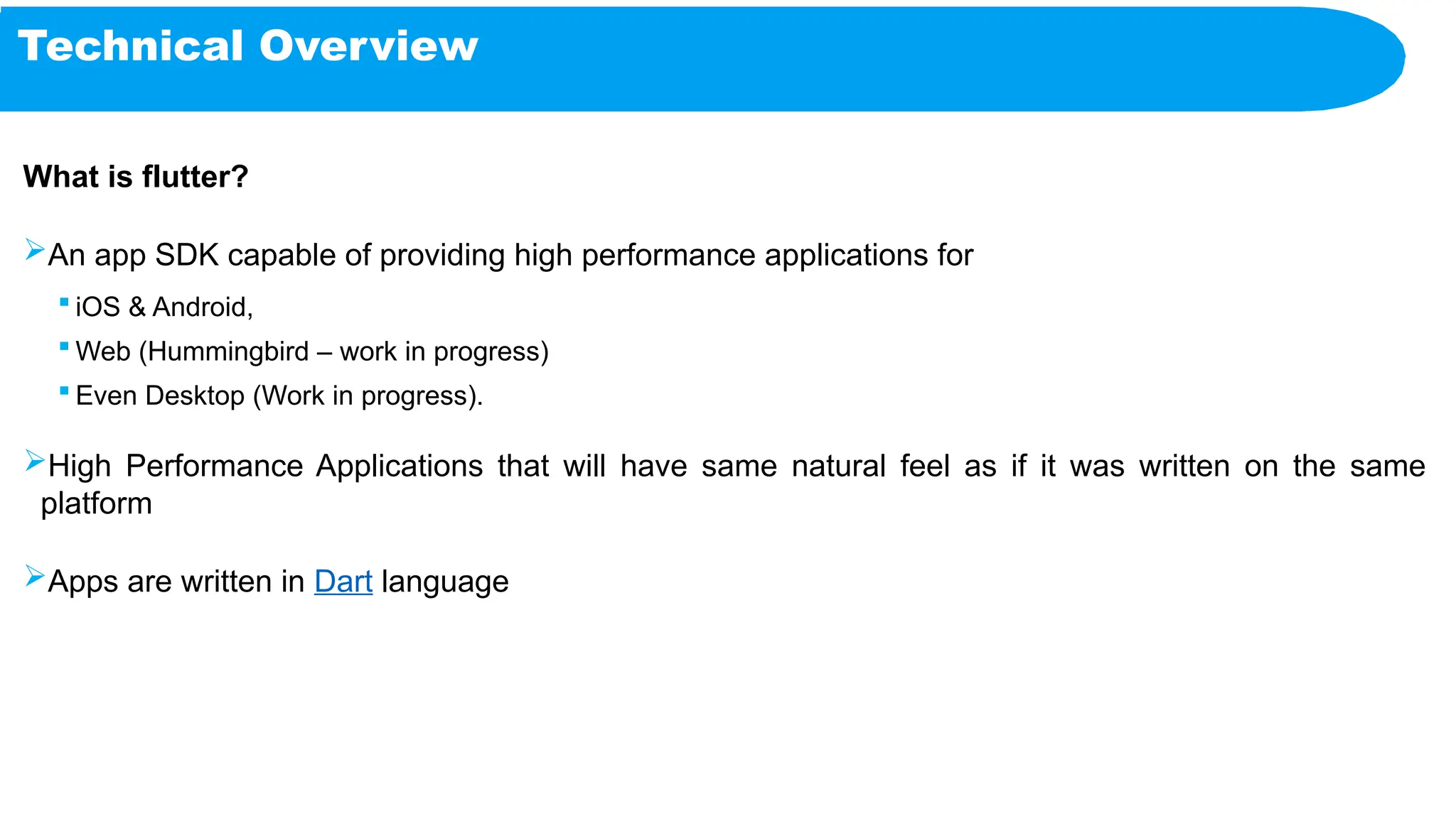Technical Overview
What is flutter?
An app SDK capable of providing high performance applications for
 iOS & Android,
 Web (Hummingbird – work in progress)
 Even Desktop (Work in progress).
High Performance Applications that will have same natural feel as if it was written on the same
platform
Apps are written in Dart language
 