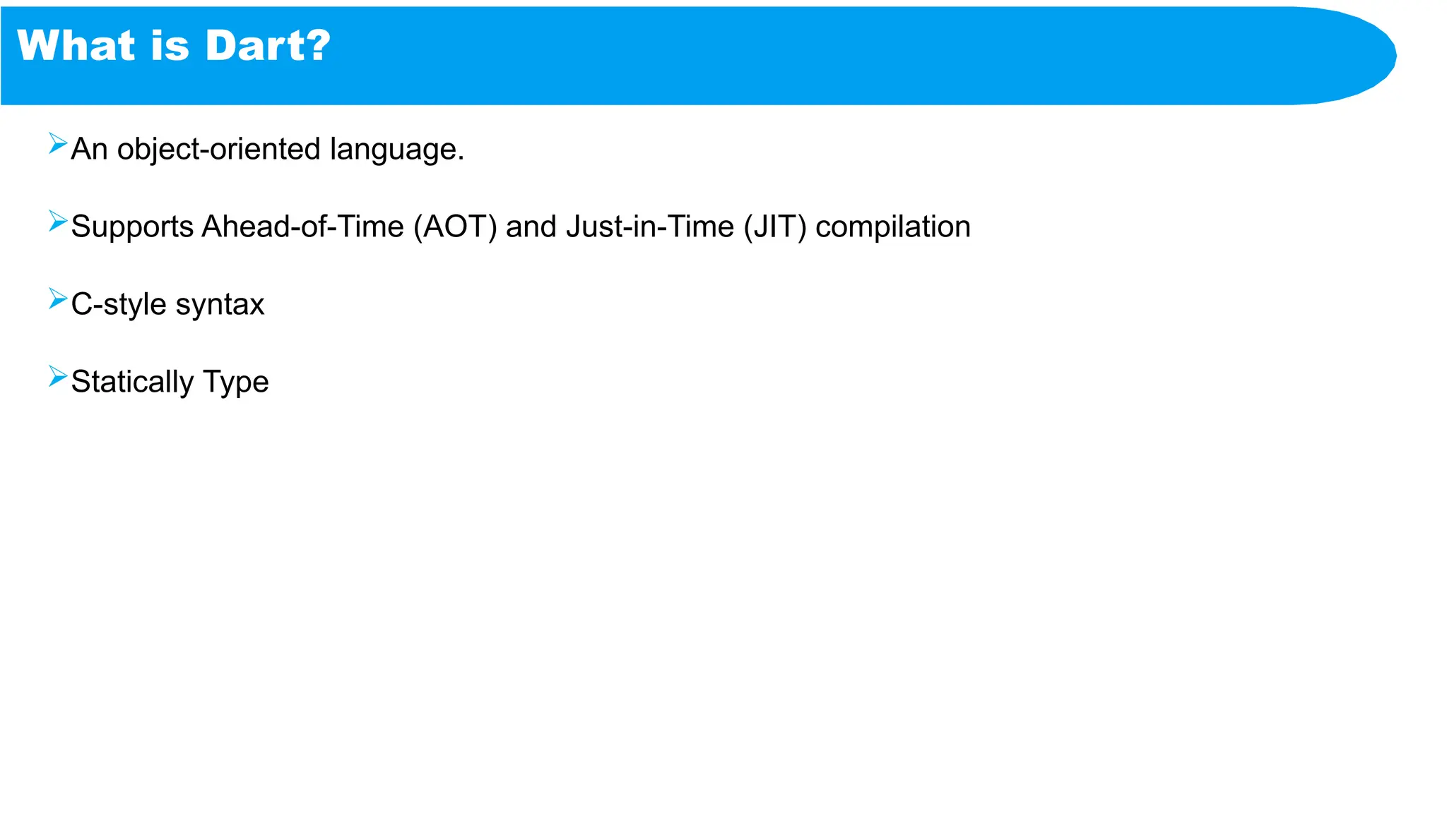 What is Dart?
An object-oriented language.
Supports Ahead-of-Time (AOT) and Just-in-Time (JIT) compilation
C-style syntax
Statically Type
 