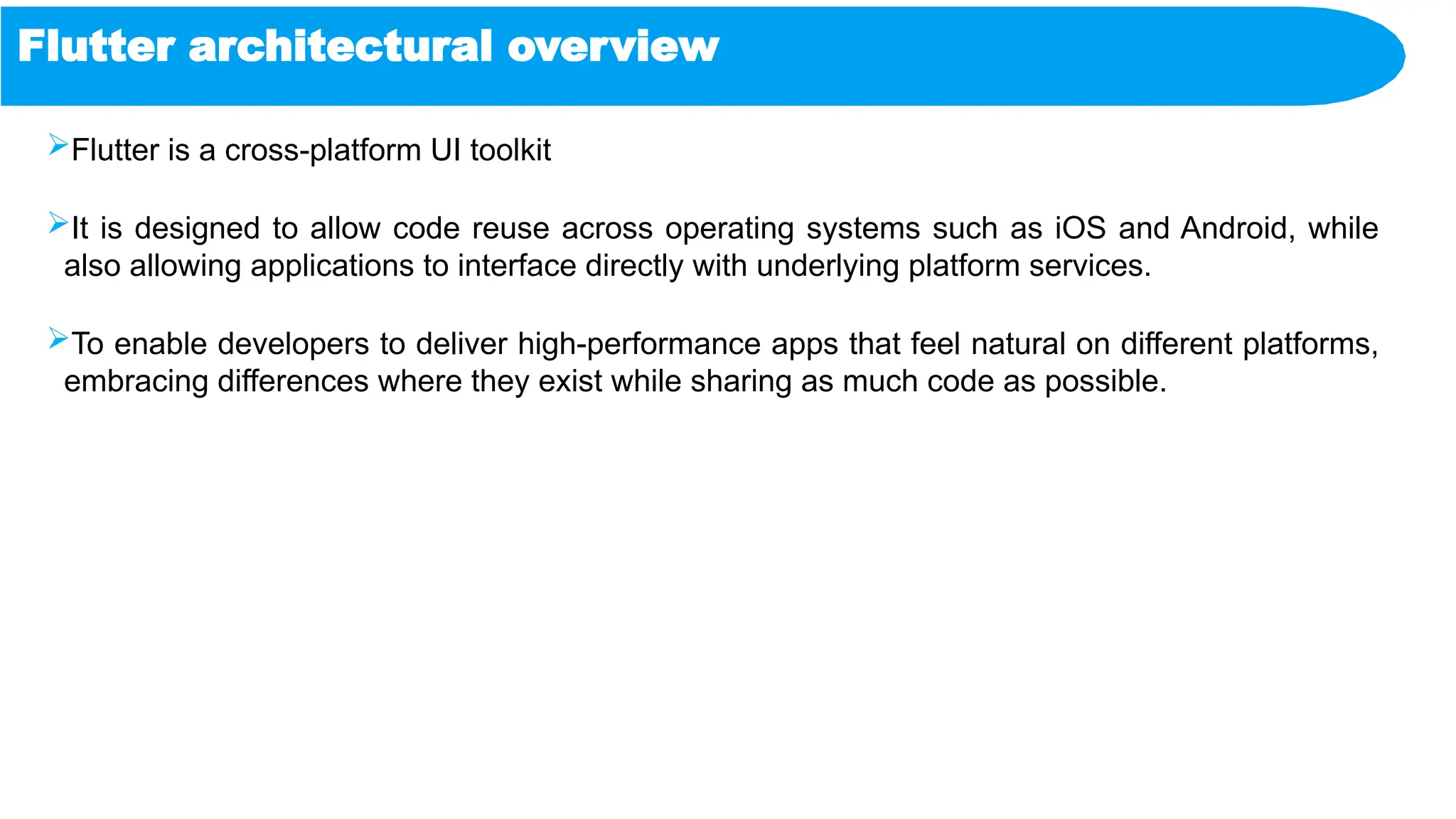 Flutter architectural overview
Flutter is a cross-platform UI toolkit
It is designed to allow code reuse across operating systems such as iOS and Android, while
also allowing applications to interface directly with underlying platform services.
To enable developers to deliver high-performance apps that feel natural on different platforms,
embracing differences where they exist while sharing as much code as possible.
 