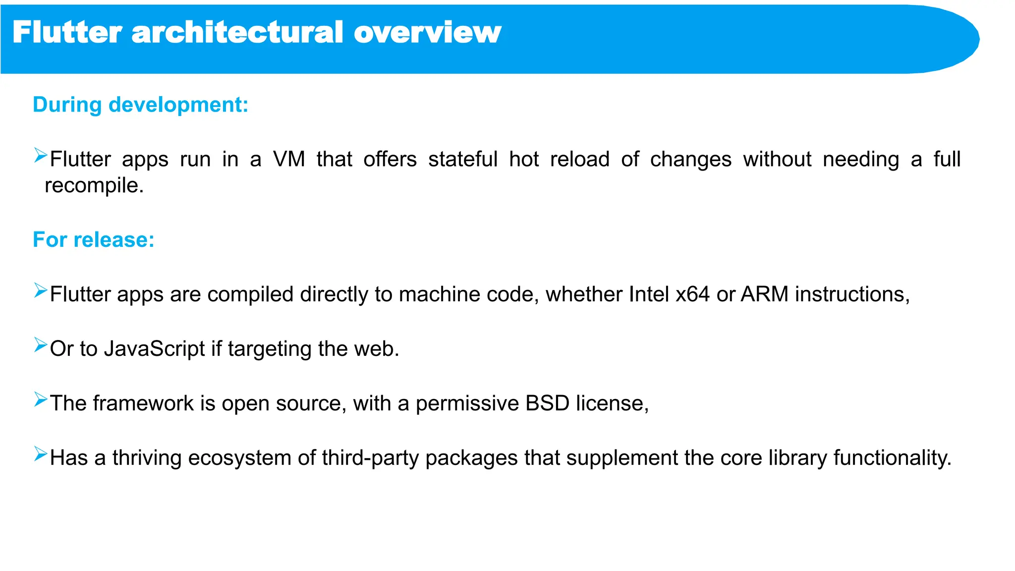 Flutter architectural overview
During development:
Flutter apps run in a VM that offers stateful hot reload of changes without needing a full
recompile.
For release:
Flutter apps are compiled directly to machine code, whether Intel x64 or ARM instructions,
Or to JavaScript if targeting the web.
The framework is open source, with a permissive BSD license,
Has a thriving ecosystem of third-party packages that supplement the core library functionality.
 