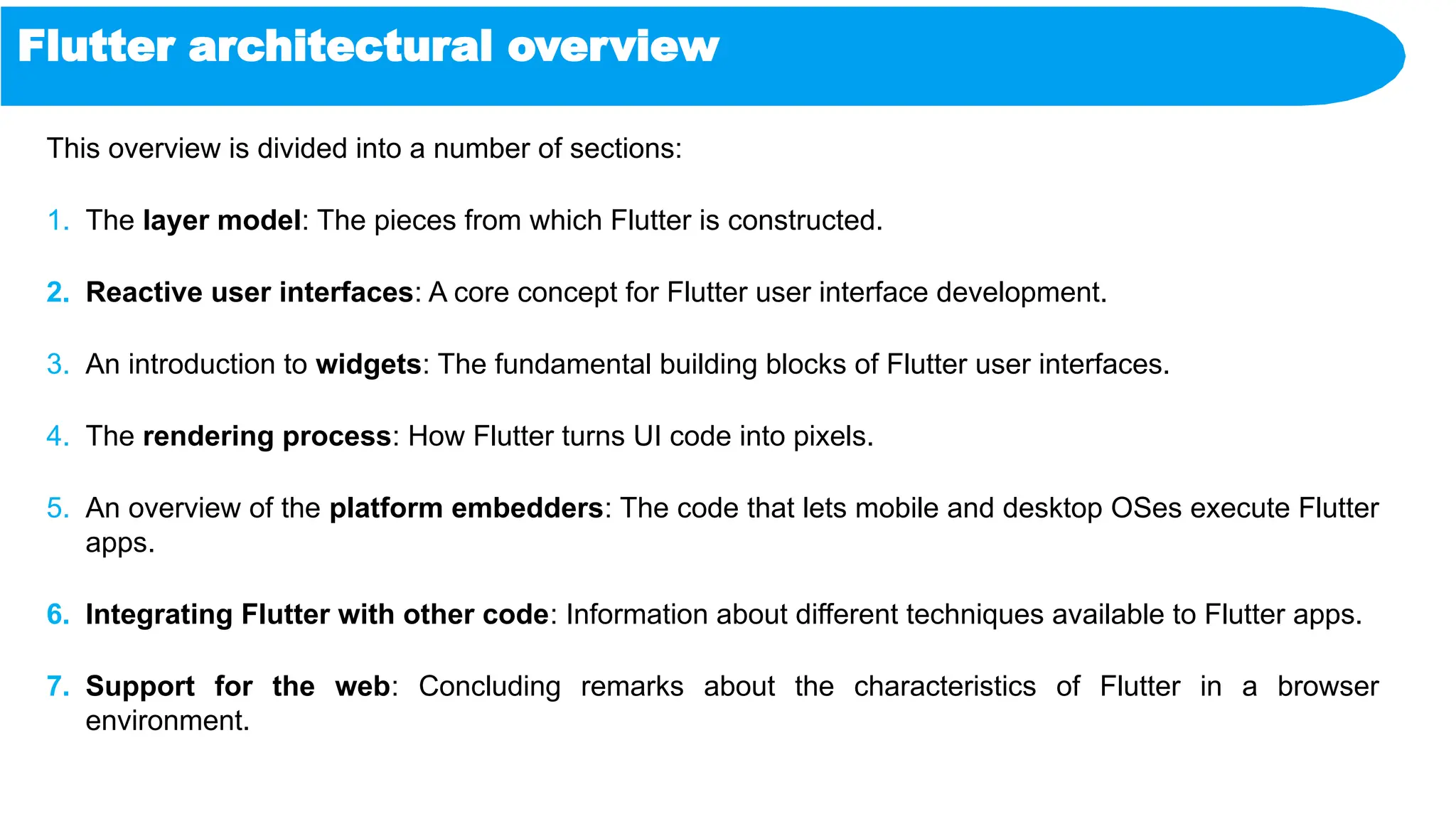 Flutter architectural overview
This overview is divided into a number of sections:
1. The layer model: The pieces from which Flutter is constructed.
2. Reactive user interfaces: A core concept for Flutter user interface development.
3. An introduction to widgets: The fundamental building blocks of Flutter user interfaces.
4. The rendering process: How Flutter turns UI code into pixels.
5. An overview of the platform embedders: The code that lets mobile and desktop OSes execute Flutter
apps.
6. Integrating Flutter with other code: Information about different techniques available to Flutter apps.
7. Support for the web: Concluding remarks about the characteristics of Flutter in a browser
environment.
 