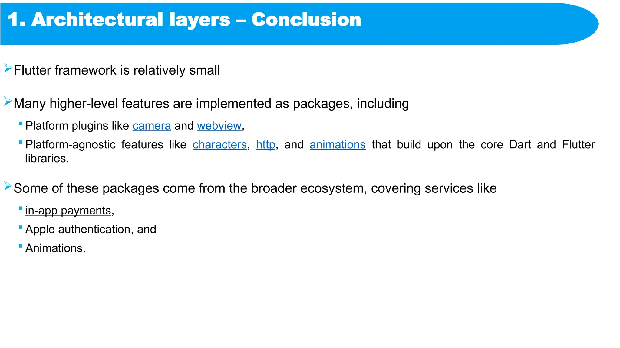 1. Architectural layers – Conclusion
Flutter framework is relatively small
Many higher-level features are implemented as packages, including
 Platform plugins like camera and webview,
 Platform-agnostic features like characters, http, and animations that build upon the core Dart and Flutter
libraries.
Some of these packages come from the broader ecosystem, covering services like
 in-app payments,
 Apple authentication, and
 Animations.
 