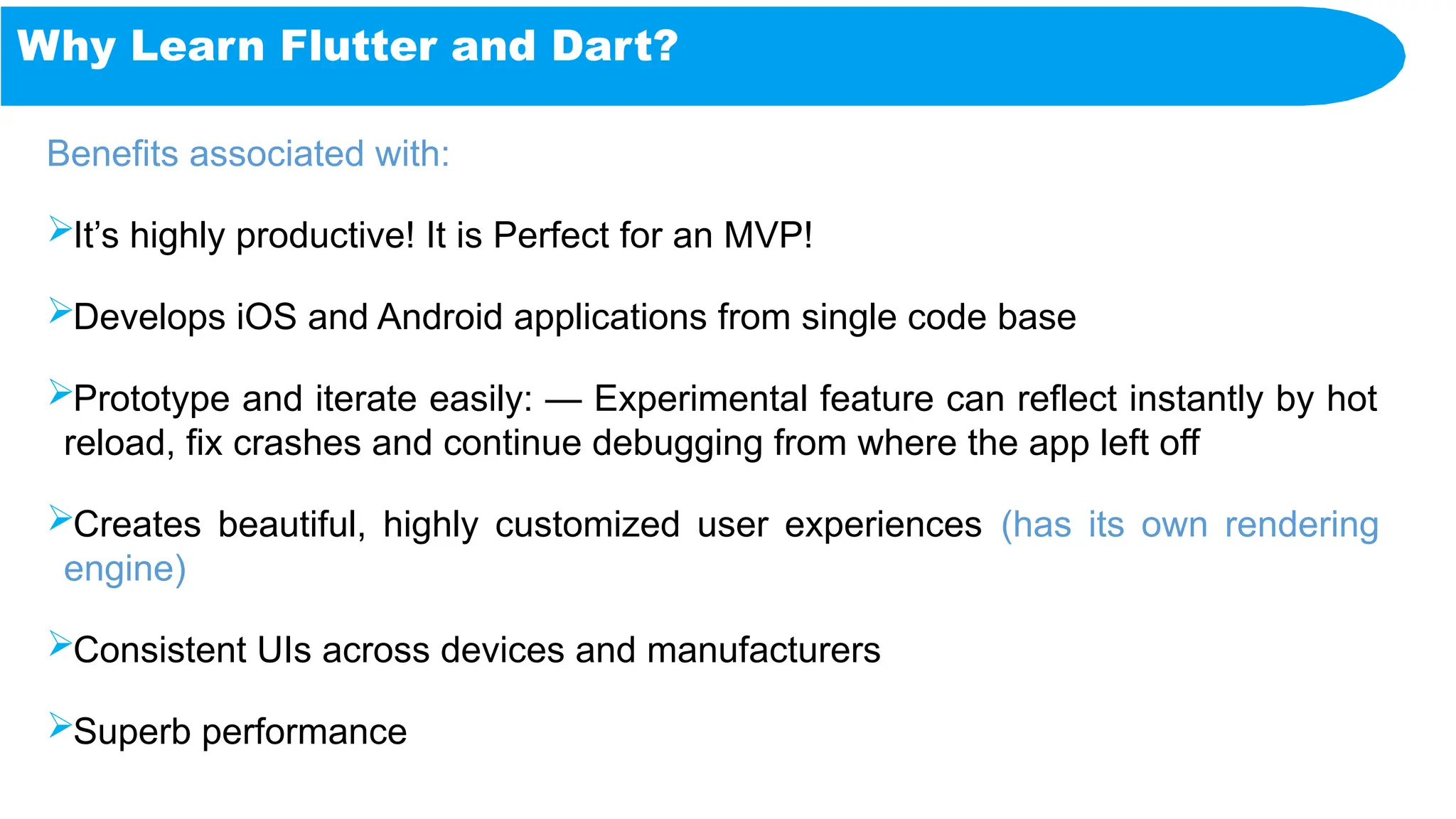 Why Learn Flutter and Dart?
Benefits associated with:
It’s highly productive! It is Perfect for an MVP!
Develops iOS and Android applications from single code base
Prototype and iterate easily: — Experimental feature can reflect instantly by hot
reload, fix crashes and continue debugging from where the app left off
Creates beautiful, highly customized user experiences (has its own rendering
engine)
Consistent UIs across devices and manufacturers
Superb performance
 