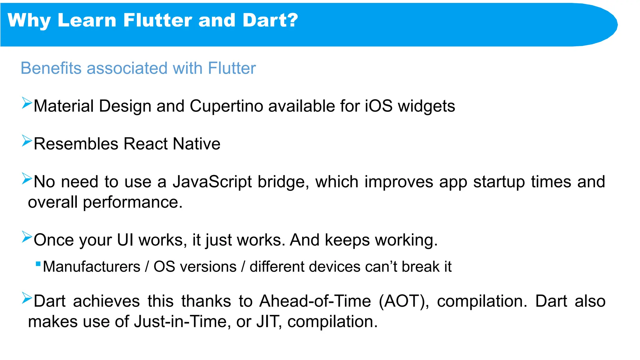 Why Learn Flutter and Dart?
Benefits associated with Flutter
Material Design and Cupertino available for iOS widgets
Resembles React Native
No need to use a JavaScript bridge, which improves app startup times and
overall performance.
Once your UI works, it just works. And keeps working.
Manufacturers / OS versions / different devices can’t break it
Dart achieves this thanks to Ahead-of-Time (AOT), compilation. Dart also
makes use of Just-in-Time, or JIT, compilation.
 