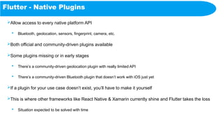 Flutter - Native Plugins
Allow access to every native platform API
 Bluetooth, geolocation, sensors, fingerprint, camera, etc.
Both official and community-driven plugins available
Some plugins missing or in early stages
 There’s a community-driven geolocation plugin with really limited API
 There’s a community-driven Bluetooth plugin that doesn’t work with iOS just yet
If a plugin for your use case doesn’t exist, you’ll have to make it yourself
This is where other frameworks like React Native & Xamarin currently shine and Flutter takes the loss
 Situation expected to be solved with time
 