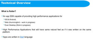 Technical Overview
What is flutter?
An app SDK capable of providing high performance applications for
 iOS & Android,
 Web (Hummingbird – work in progress)
 Even Desktop (Work in progress).
High Performance Applications that will have same natural feel as if it was written on the same
platform
Apps are written in Dart language
 