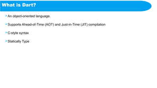 What is Dart?
An object-oriented language.
Supports Ahead-of-Time (AOT) and Just-in-Time (JIT) compilation
C-style syntax
Statically Type
 