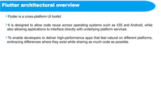 Flutter architectural overview
Flutter is a cross-platform UI toolkit
It is designed to allow code reuse across operating systems such as iOS and Android, while
also allowing applications to interface directly with underlying platform services.
To enable developers to deliver high-performance apps that feel natural on different platforms,
embracing differences where they exist while sharing as much code as possible.
 