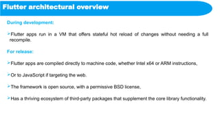 Flutter architectural overview
During development:
Flutter apps run in a VM that offers stateful hot reload of changes without needing a full
recompile.
For release:
Flutter apps are compiled directly to machine code, whether Intel x64 or ARM instructions,
Or to JavaScript if targeting the web.
The framework is open source, with a permissive BSD license,
Has a thriving ecosystem of third-party packages that supplement the core library functionality.
 