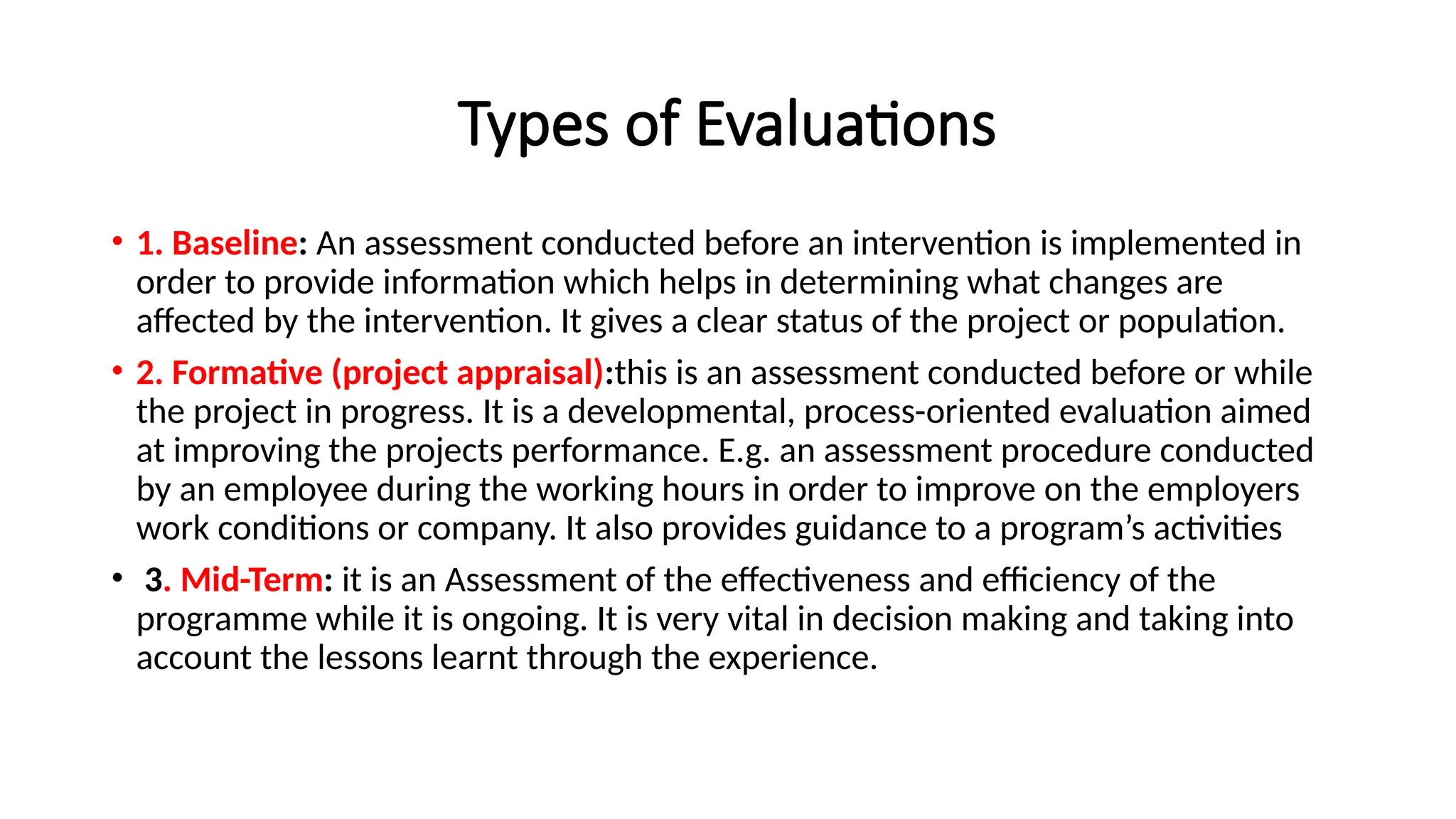 Types of Evaluations
• 1. Baseline: An assessment conducted before an intervention is implemented in
order to provide information which helps in determining what changes are
affected by the intervention. It gives a clear status of the project or population.
• 2. Formative (project appraisal):this is an assessment conducted before or while
the project in progress. It is a developmental, process-oriented evaluation aimed
at improving the projects performance. E.g. an assessment procedure conducted
by an employee during the working hours in order to improve on the employers
work conditions or company. It also provides guidance to a program’s activities
• 3. Mid-Term: it is an Assessment of the effectiveness and efficiency of the
programme while it is ongoing. It is very vital in decision making and taking into
account the lessons learnt through the experience.
 