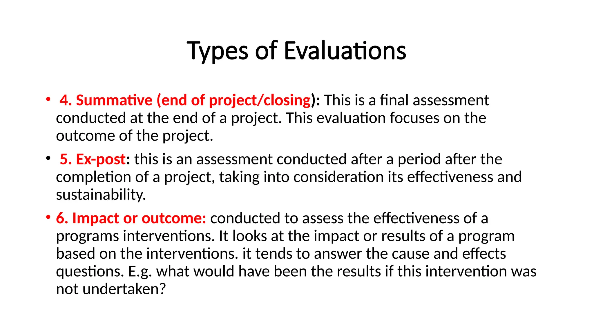 Types of Evaluations
• 4. Summative (end of project/closing): This is a final assessment
conducted at the end of a project. This evaluation focuses on the
outcome of the project.
• 5. Ex-post: this is an assessment conducted after a period after the
completion of a project, taking into consideration its effectiveness and
sustainability.
• 6. Impact or outcome: conducted to assess the effectiveness of a
programs interventions. It looks at the impact or results of a program
based on the interventions. it tends to answer the cause and effects
questions. E.g. what would have been the results if this intervention was
not undertaken?
 