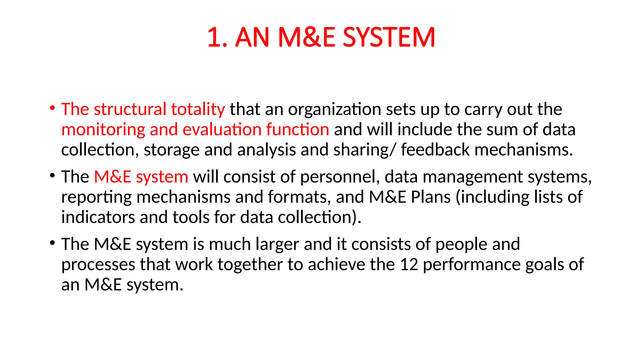 1. AN M&E SYSTEM
• The structural totality that an organization sets up to carry out the
monitoring and evaluation function and will include the sum of data
collection, storage and analysis and sharing/ feedback mechanisms.
• The M&E system will consist of personnel, data management systems,
reporting mechanisms and formats, and M&E Plans (including lists of
indicators and tools for data collection).
• The M&E system is much larger and it consists of people and
processes that work together to achieve the 12 performance goals of
an M&E system.
 