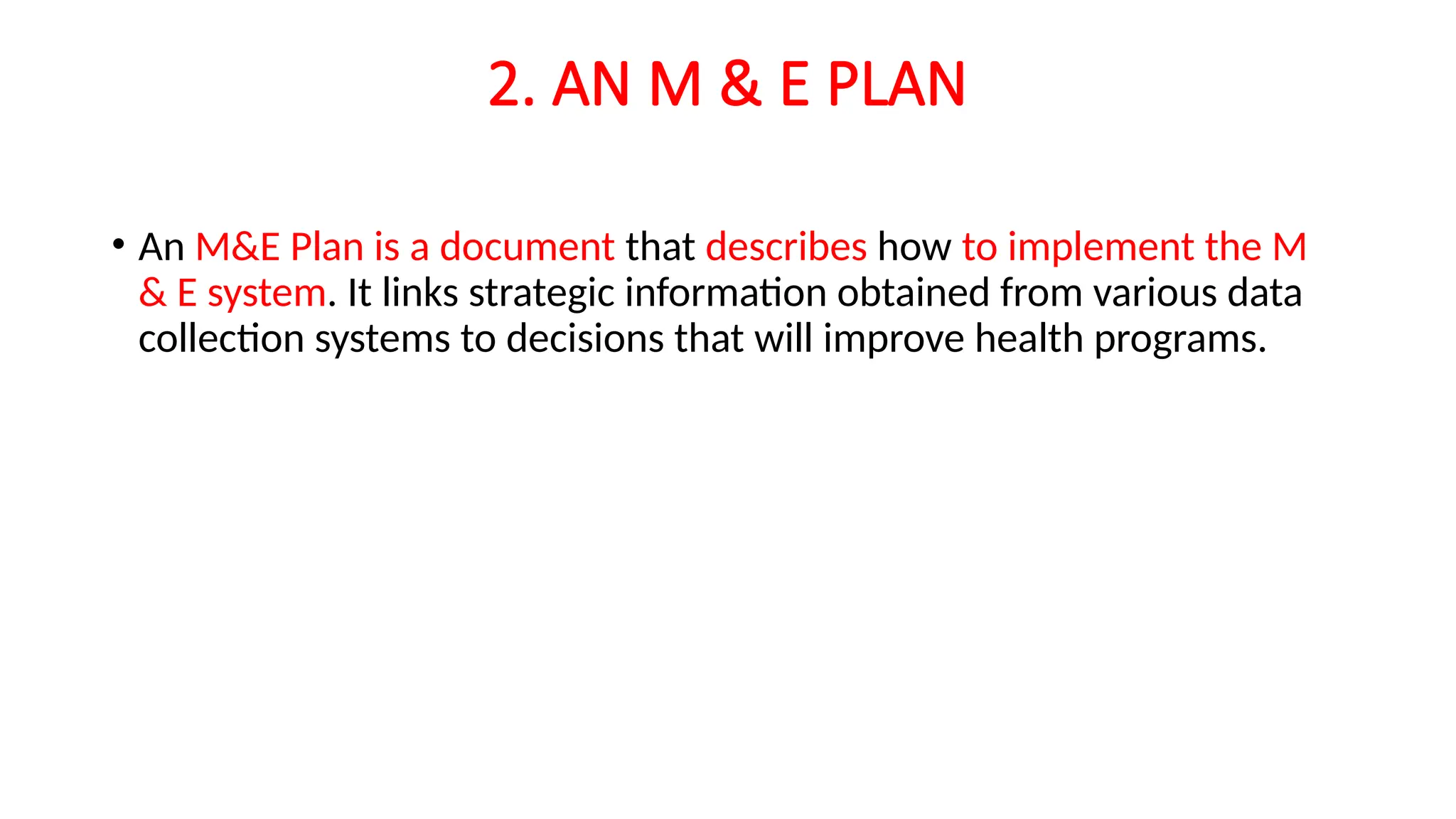 2. AN M & E PLAN
• An M&E Plan is a document that describes how to implement the M
& E system. It links strategic information obtained from various data
collection systems to decisions that will improve health programs.
 