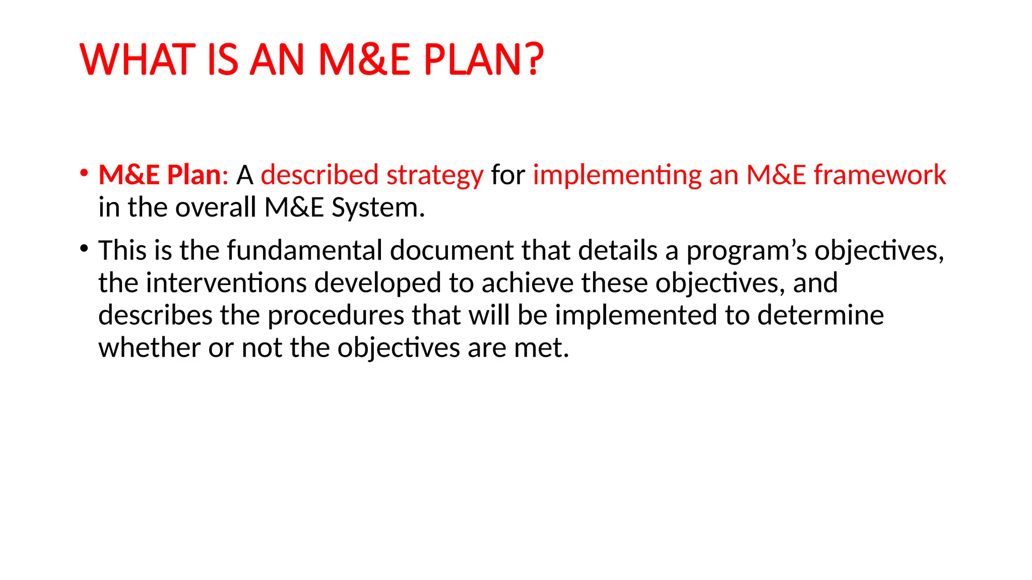 WHAT IS AN M&E PLAN?
• M&E Plan: A described strategy for implementing an M&E framework
in the overall M&E System.
• This is the fundamental document that details a program’s objectives,
the interventions developed to achieve these objectives, and
describes the procedures that will be implemented to determine
whether or not the objectives are met.
 