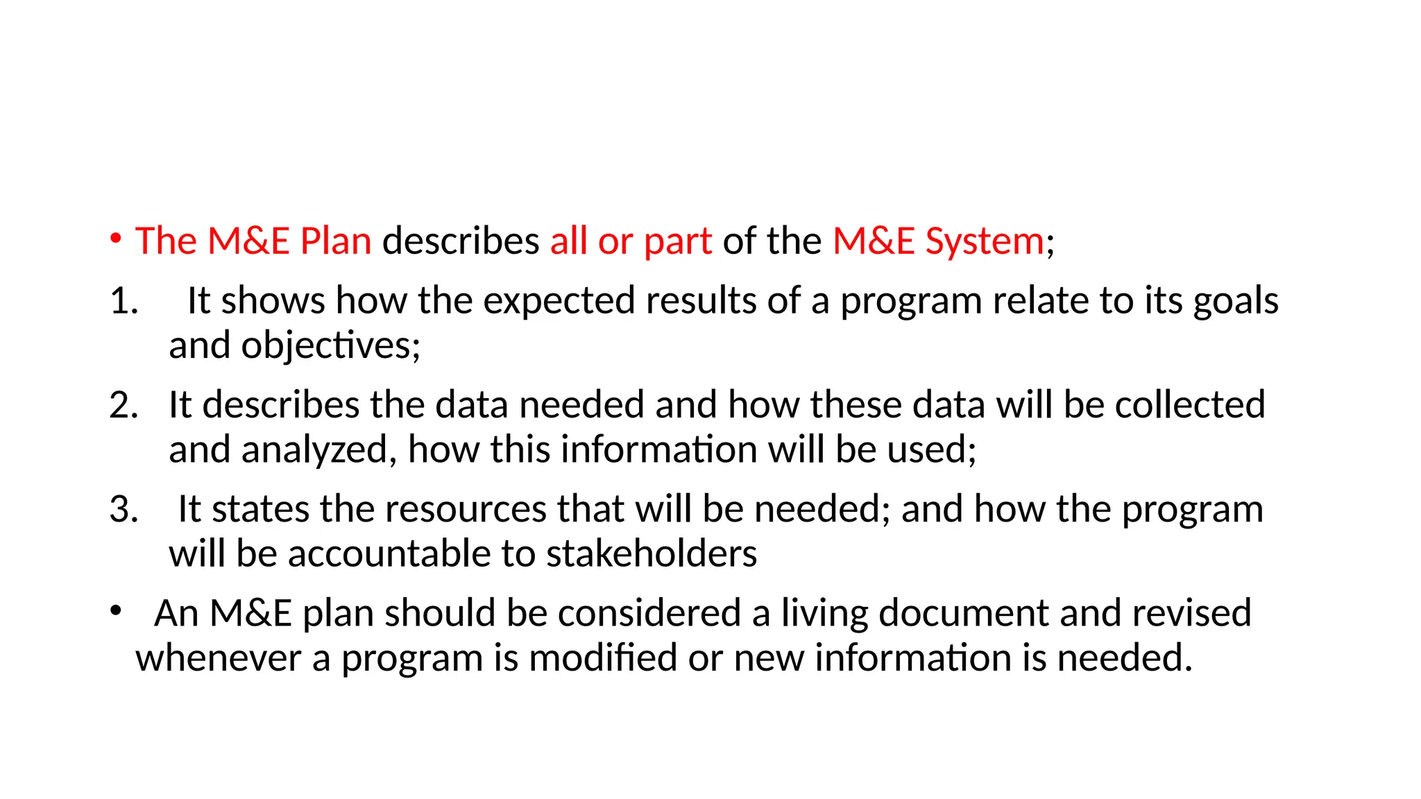 • The M&E Plan describes all or part of the M&E System;
1. It shows how the expected results of a program relate to its goals
and objectives;
2. It describes the data needed and how these data will be collected
and analyzed, how this information will be used;
3. It states the resources that will be needed; and how the program
will be accountable to stakeholders
• An M&E plan should be considered a living document and revised
whenever a program is modified or new information is needed.
 