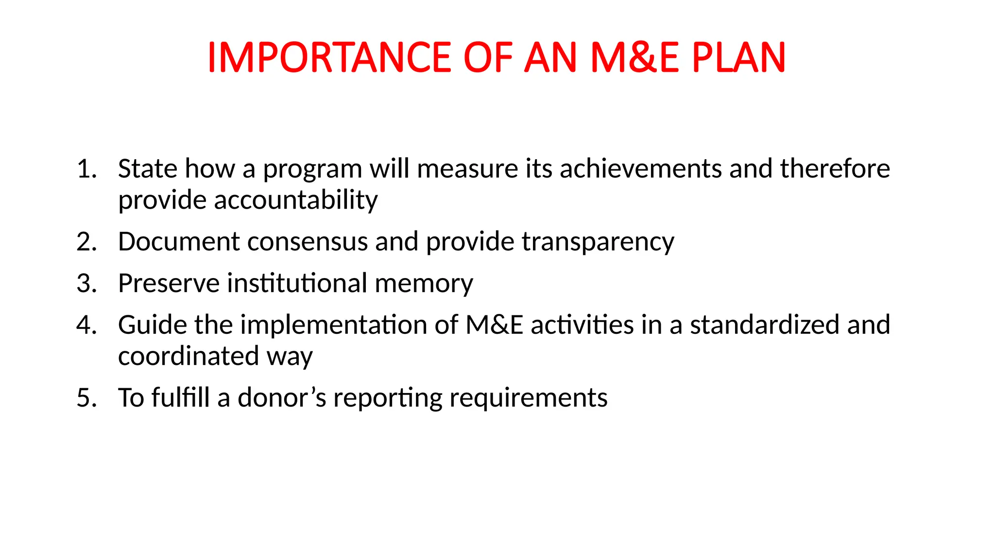 IMPORTANCE OF AN M&E PLAN
1. State how a program will measure its achievements and therefore
provide accountability
2. Document consensus and provide transparency
3. Preserve institutional memory
4. Guide the implementation of M&E activities in a standardized and
coordinated way
5. To fulfill a donor’s reporting requirements
 