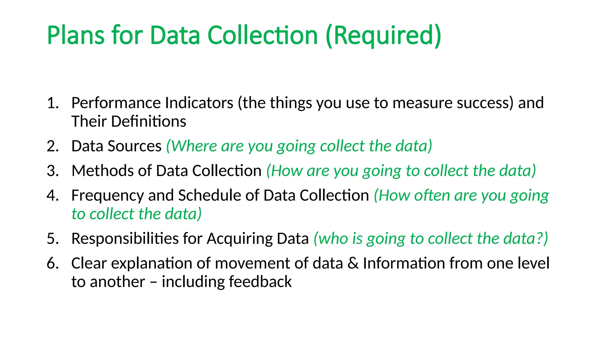 Plans for Data Collection (Required)
1. Performance Indicators (the things you use to measure success) and
Their Definitions
2. Data Sources (Where are you going collect the data)
3. Methods of Data Collection (How are you going to collect the data)
4. Frequency and Schedule of Data Collection (How often are you going
to collect the data)
5. Responsibilities for Acquiring Data (who is going to collect the data?)
6. Clear explanation of movement of data & Information from one level
to another – including feedback
 