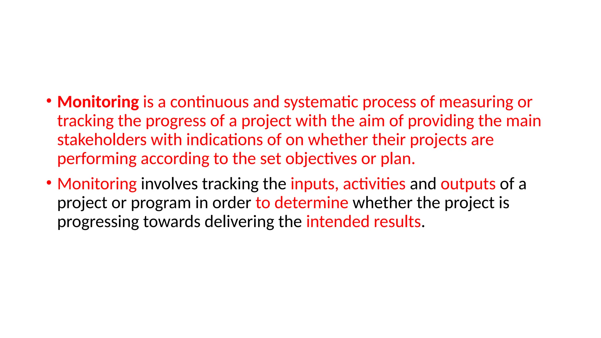 • Monitoring is a continuous and systematic process of measuring or
tracking the progress of a project with the aim of providing the main
stakeholders with indications of on whether their projects are
performing according to the set objectives or plan.
• Monitoring involves tracking the inputs, activities and outputs of a
project or program in order to determine whether the project is
progressing towards delivering the intended results.
 