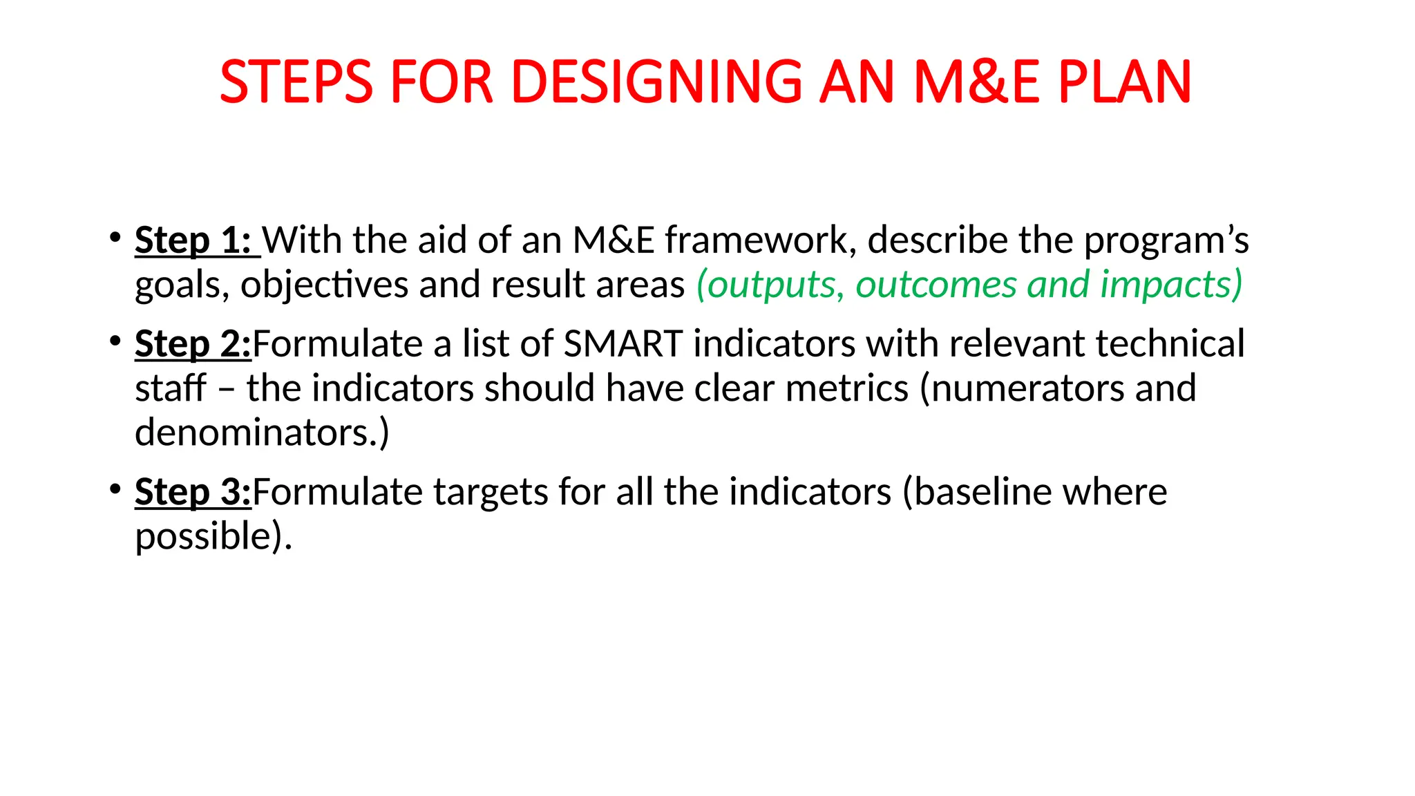 STEPS FOR DESIGNING AN M&E PLAN
• Step 1: With the aid of an M&E framework, describe the program’s
goals, objectives and result areas (outputs, outcomes and impacts)
• Step 2:Formulate a list of SMART indicators with relevant technical
staff – the indicators should have clear metrics (numerators and
denominators.)
• Step 3:Formulate targets for all the indicators (baseline where
possible).
 