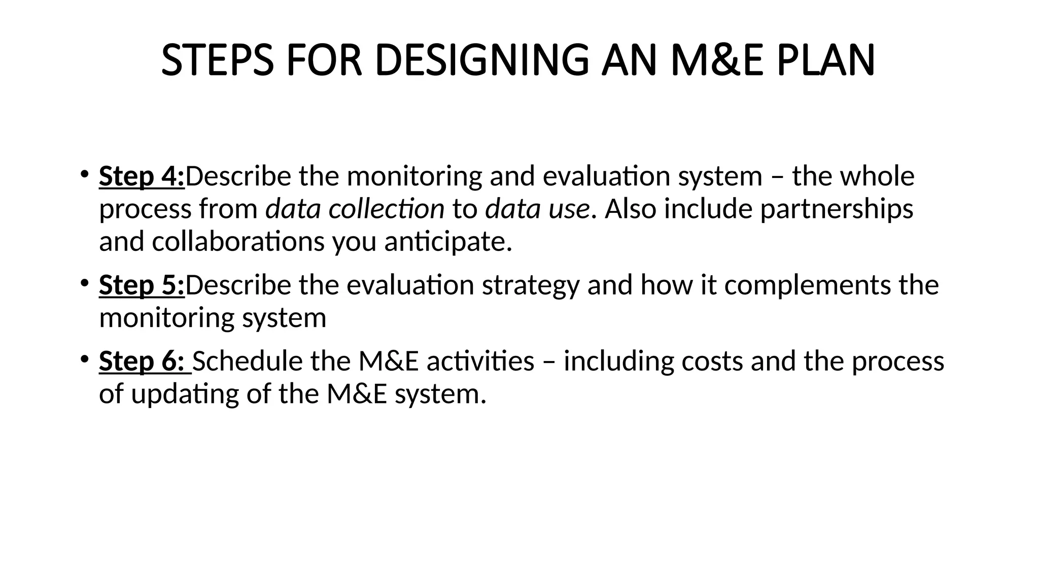 STEPS FOR DESIGNING AN M&E PLAN
• Step 4:Describe the monitoring and evaluation system – the whole
process from data collection to data use. Also include partnerships
and collaborations you anticipate.
• Step 5:Describe the evaluation strategy and how it complements the
monitoring system
• Step 6: Schedule the M&E activities – including costs and the process
of updating of the M&E system.
 