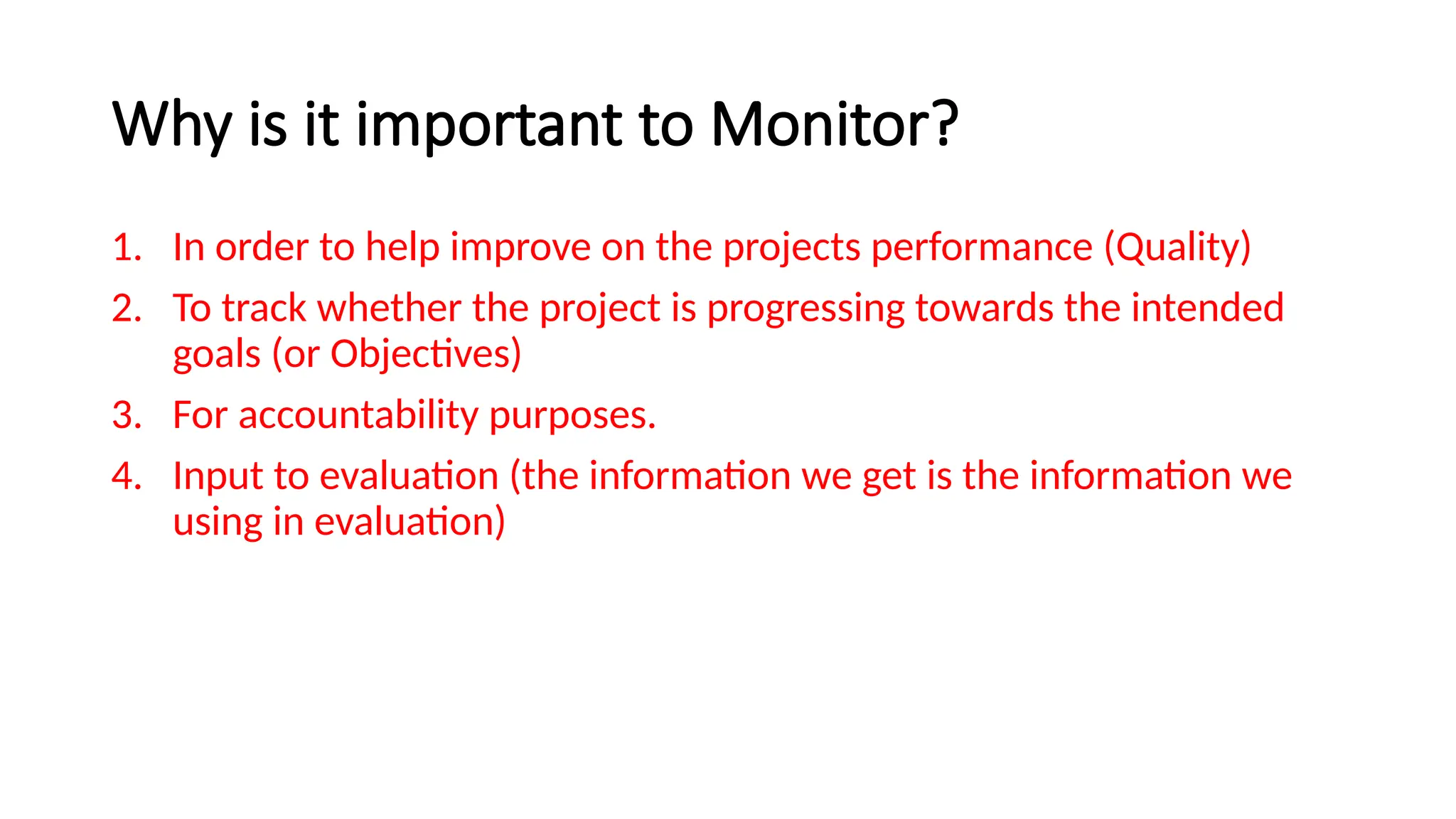 Why is it important to Monitor?
1. In order to help improve on the projects performance (Quality)
2. To track whether the project is progressing towards the intended
goals (or Objectives)
3. For accountability purposes.
4. Input to evaluation (the information we get is the information we
using in evaluation)
 