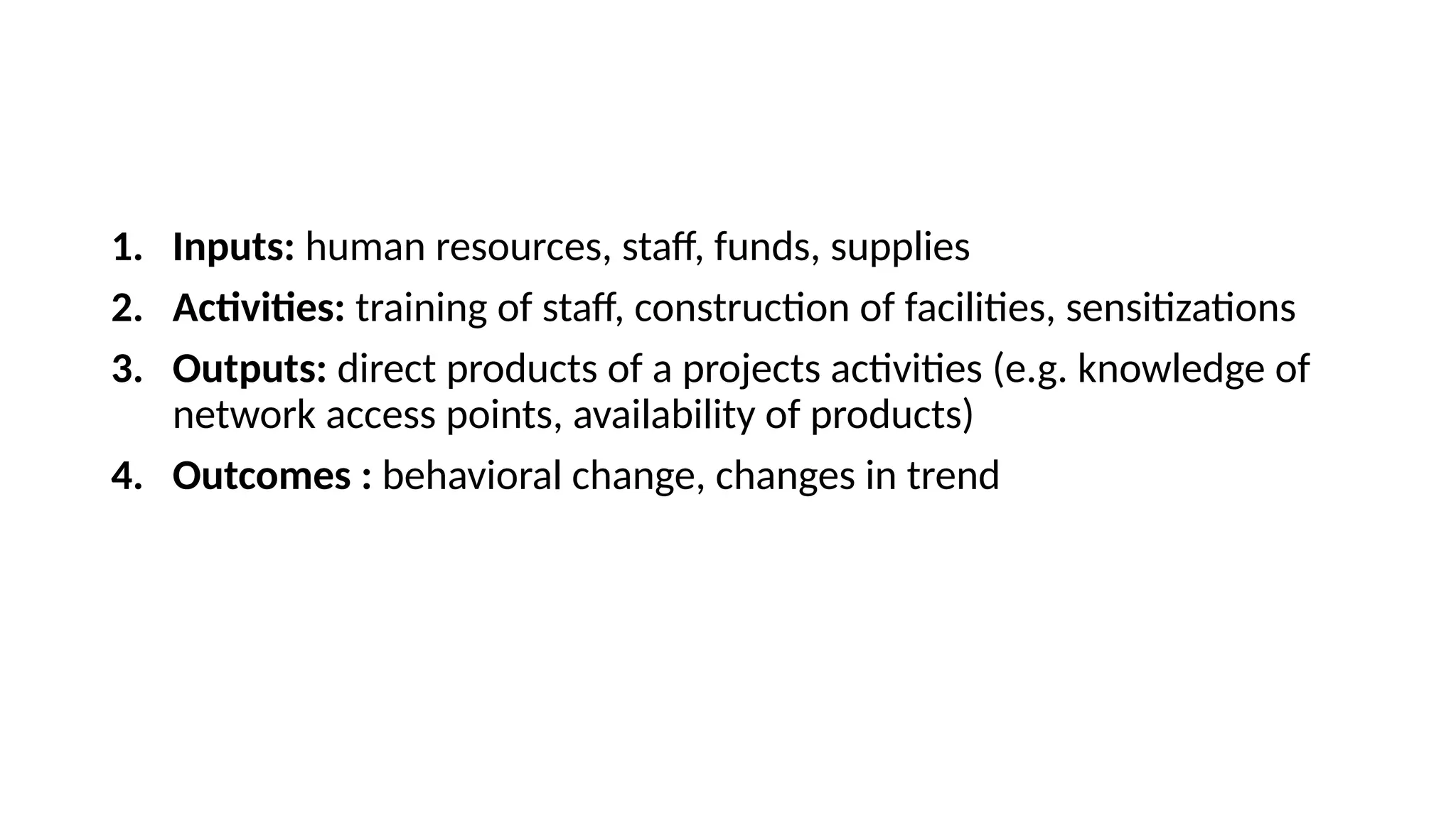 1. Inputs: human resources, staff, funds, supplies
2. Activities: training of staff, construction of facilities, sensitizations
3. Outputs: direct products of a projects activities (e.g. knowledge of
network access points, availability of products)
4. Outcomes : behavioral change, changes in trend
 