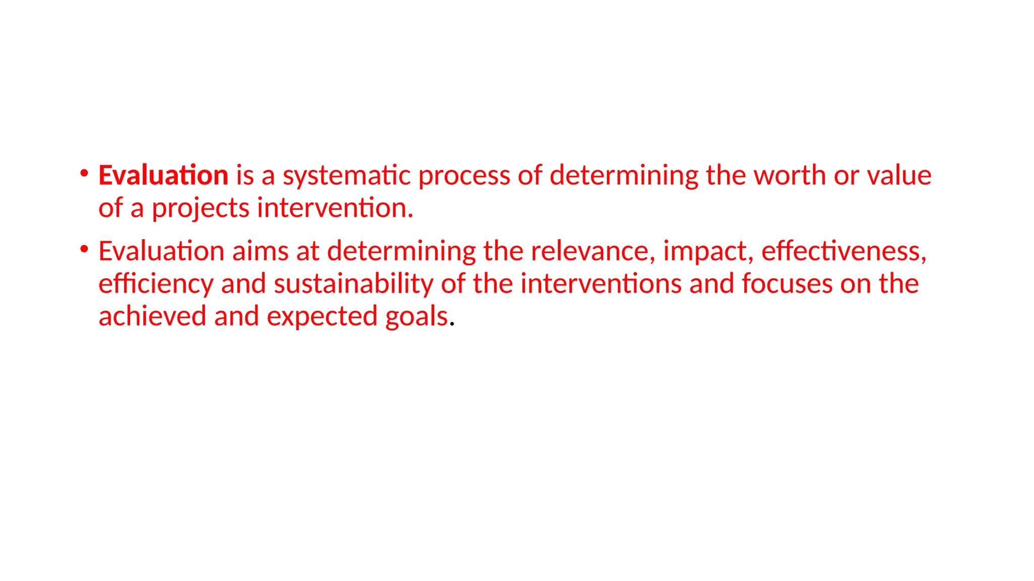• Evaluation is a systematic process of determining the worth or value
of a projects intervention.
• Evaluation aims at determining the relevance, impact, effectiveness,
efficiency and sustainability of the interventions and focuses on the
achieved and expected goals.
 