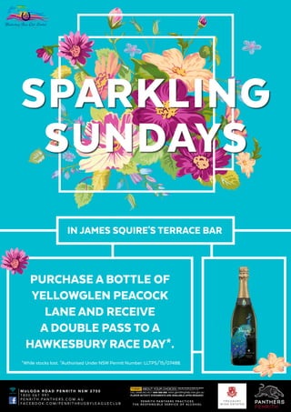 SPARKLING
SUNDAYS
IN JAMES SQUIRE'S TERRACE BAR
PURCHASE A BOTTLE OF
YELLOWGLEN PEACOCK
LANE AND RECEIVE
A DOUBLE PASS TO A
HAWKESBURY RACE DAY*.
*While stocks last. *Authorised Under NSW Permit Number: LLTPS/15/07488.
FREE WIFI
M U L G O A R O A D P E N R I T H N S W 2 7 5 0
1 8 0 0 0 6 1 9 9 1
P E N R I T H . PA N T H E R S . C O M . A U
FA C E B O O K . C O M / P E N R I T H R U G B Y L E A G U E C L U B
P E N R I T H PA N T H E R S P R A C T I C E S
T H E R E S P O N S I B L E S E R V I C E O F A L C O H O L
 