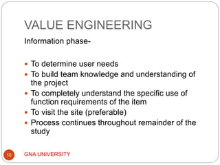 VALUE ENGINEERING
GNA UNIVERSITY10
Information phase-
 To determine user needs
 To build team knowledge and understanding of
the project
 To completely understand the specific use of
function requirements of the item
 To visit the site (preferable)
 Process continues throughout remainder of the
study
 