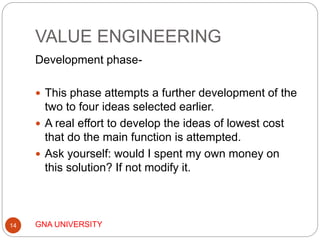 VALUE ENGINEERING
GNA UNIVERSITY14
Development phase-
 This phase attempts a further development of the
two to four ideas selected earlier.
 A real effort to develop the ideas of lowest cost
that do the main function is attempted.
 Ask yourself: would I spent my own money on
this solution? If not modify it.
 