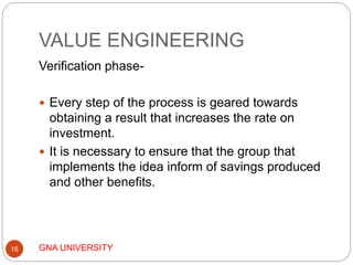 VALUE ENGINEERING
GNA UNIVERSITY16
Verification phase-
 Every step of the process is geared towards
obtaining a result that increases the rate on
investment.
 It is necessary to ensure that the group that
implements the idea inform of savings produced
and other benefits.
 