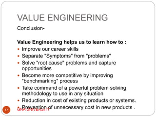 VALUE ENGINEERING
GNA UNIVERSITY17
Conclusion-
Value Engineering helps us to learn how to :
 Improve our career skills
 Separate "Symptoms" from "problems"
 Solve "root cause" problems and capture
opportunities
 Become more competitive by improving
"benchmarking" process
 Take command of a powerful problem solving
methodology to use in any situation
 Reduction in cost of existing products or systems.
 Prevention of unnecessary cost in new products .
 