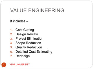 VALUE ENGINEERING
GNA UNIVERSITY4
It includes –
1. Cost Cutting
2. Design Review
3. Project Elimination
4. Scope Reduction
5. Quality Reduction
6. Detailed Cost Estimating
7. Redesign
 