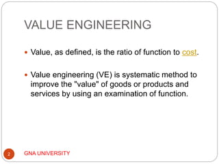 VALUE ENGINEERING
GNA UNIVERSITY2
 Value, as defined, is the ratio of function to cost.
 Value engineering (VE) is systematic method to
improve the "value" of goods or products and
services by using an examination of function.
 