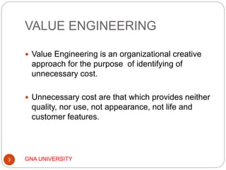 VALUE ENGINEERING
GNA UNIVERSITY3
 Value Engineering is an organizational creative
approach for the purpose of identifying of
unnecessary cost.
 Unnecessary cost are that which provides neither
quality, nor use, not appearance, not life and
customer features.
 