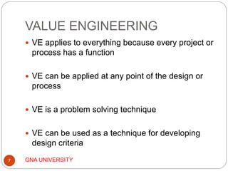 VALUE ENGINEERING
GNA UNIVERSITY7
 VE applies to everything because every project or
process has a function
 VE can be applied at any point of the design or
process
 VE is a problem solving technique
 VE can be used as a technique for developing
design criteria
 