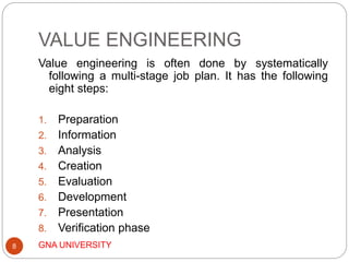 VALUE ENGINEERING
GNA UNIVERSITY8
Value engineering is often done by systematically
following a multi-stage job plan. It has the following
eight steps:
1. Preparation
2. Information
3. Analysis
4. Creation
5. Evaluation
6. Development
7. Presentation
8. Verification phase
 