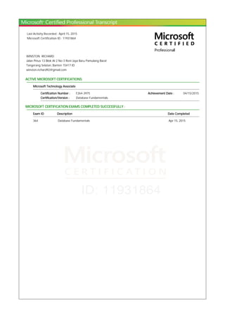 Last Activity Recorded : April 15, 2015
Microsoft Certification ID : 11931864
WINSTON RICHARD
Jalan Pinus 13 Blok AI 2 No 3 Reni Jaya Baru Pamulang Barat
Tangerang Selatan, Banten 15417 ID
winston.richard92@gmail.com
ACTIVE MICROSOFT CERTIFICATIONS:
Microsoft Technology Associate
Certification Number : F264-3975 Achievement Date : 04/15/2015
Certification/Version : Database Fundamentals
MICROSOFT CERTIFICATION EXAMS COMPLETED SUCCESSFULLY :
Exam ID Description Date Completed
364 Database Fundamentals Apr 15, 2015
 