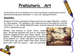 Prehistoric Art
In the history of art, prehistoric art is all art produced in preliterate cultures
(prehistory), beginning somewhere in very late geological history.
Paleolithic
Evidence of artistic expression is known only from the Upper Paleolithic, created
by Homo sapiens. The symmetry and attention given to the shape of a tool has
led authors to see Middle Palaeolithic hand axes and especially laurel points as
artistic expressions as well.
Blombos cave, situated in South Africa, stones
were discovered engraved with grid or cross-hatch
patterns, suggesting that early Homo sapiens were
capable of abstraction and production of abstract
art or symbolic art. These impressive works date to
70,000 years ago, which makes them about 40,000
years older than the Lascaux - type cave paintings.
 
