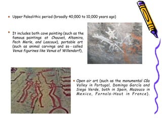 Open air art (such as the monumental Côa
Valley in Portugal, Domingo García and
Siega Verde, both in Spain, Mazouco in
Mex ico, For nols -Haut in F r an ce ).
Upper Paleolithic period (broadly 40,000 to 10,000 years ago)
It includes both cave painting (such as the
famous paintings at Chauvet, Altamira,
Pech Merle, and Lascaux), portable art
(such as animal carvings and so - called
Venus figurines like Venus of Willendorf),
 